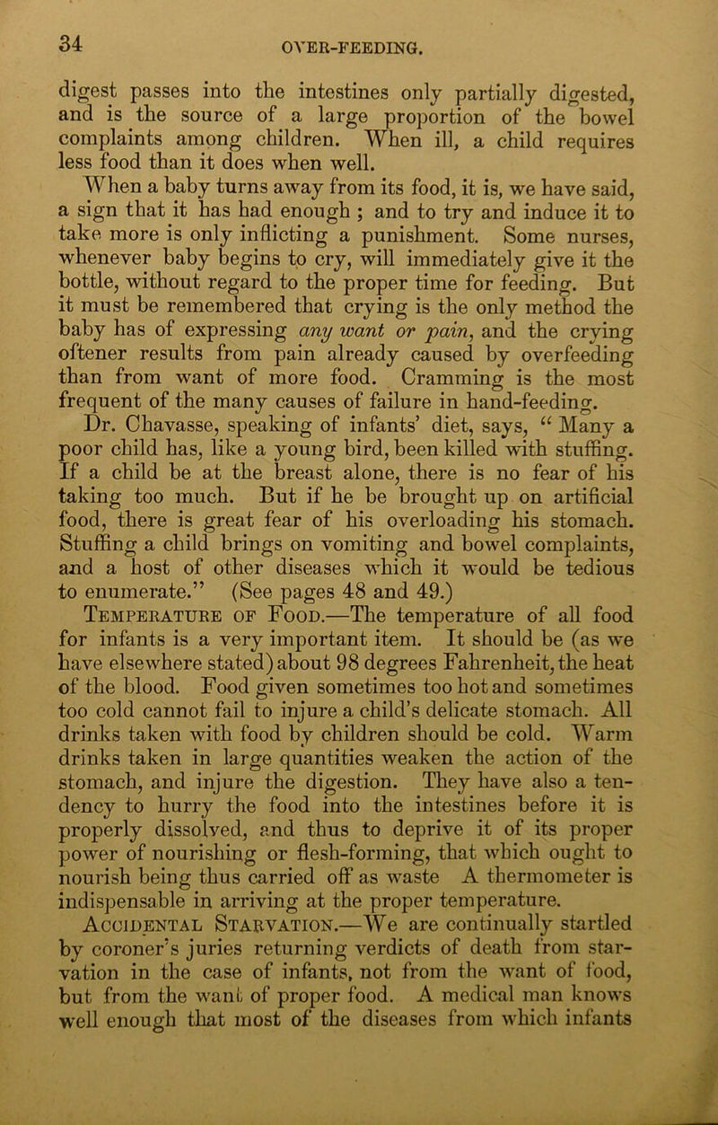 OVER-FEEDING. digest passes into the intestines only partially digested, and is the source of a large proportion of the bowel complaints among children. When ill, a child requires less food than it does when well. When a baby turns away from its food, it is, we have said, a sign that it has had enough ; and to try and induce it to take more is only inflicting a punishment. Some nurses, whenever baby begins to cry, will immediately give it the bottle, without regard to the proper time for feeding. But it must be remembered that crying is the only method the baby has of expressing any want or pain, and the crying oftener results from pain already caused by overfeeding than from want of more food. Cramming is the most frequent of the many causes of failure in hand-feeding. Dr. Chavasse, speaking of infants’ diet, says, “ Many a poor child has, like a young bird, been killed with stuffing. If a child be at the breast alone, there is no fear of his taking too much. But if he be brought up on artificial food, there is great fear of his overloading his stomach. Stuffing a child brings on vomiting and bowel complaints, and a host of other diseases which it would be tedious to enumerate.” (See pages 48 and 49.) Temperature of Food.—The temperature of aU food for infants is a very important item. It should be (as we have elsewhere stated) about 98 degrees Fahrenheit, the heat of the blood. Food given sometimes too hot and sometimes too cold cannot fail to injure a child’s delicate stomach. All drinks taken with food by children should be cold. Warm drinks taken in large quantities weaken the action of the stomach, and injure the digestion. They have also a ten- dency to hurry the food into the intestines before it is properly dissolved, and thus to deprive it of its proper power of nourishing or flesh-forming, that which ought to nourish being thus carried off as waste A thermometer is indispensable in arriving at the proper temperature. Accidental Starvation.—We are continually startled by coroner’s juries returning verdicts of death from star- vation in the case of infants, not from the want of food, but from the w^ant of proper food. A medical man knows well enough that most of the diseases from wffiich infants