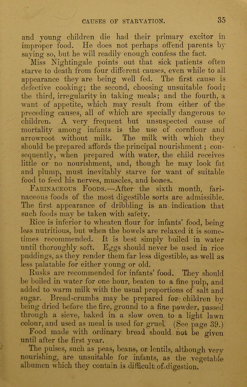 and young children die had their primary excitor in improper food. He does not perhaps offend parents by saying so, but he will readily enough confess the fact. Miss Nightingale points out that sick patients often starve to death from four different causes, even while to all appearance they are being well fed. The first cause is defective cooking; the second, choosing unsuitable food; the third, irregularity in taking meals; and the fourth, a want of appetite, which may result from either of the preceding causes, all of which are specially dangerous to children. A very frequent but unsusj)ected cause of mortality among infants is the use of cornflour and arrowroot without milk. The milk with which they should be prepared affords the principal nourishment; con- sequently, when prepared with water, the child receives little or no nourishment, and, though he may look fat and plump, must inevitably starve for want of suitable food to feed his nerves, muscles, and bones., Farinaceous Foods.—After the sixth month, fari- naceous foods of the most digestible sorts are admissible. The first appearance of dribbling iS' an indication that such foods may be taken with safety. Rice is inferior to wheaten flour for infants’ food, beino- 7 ^5 less nutritious, but when the bowels are relaxed it is some- times recommended.. It is best simply boiled in water until thoroughly soft. Eggs should never be used in rice puddings, as they render them far less digestible, as well as less palatable for either young or old. Rusks are recommended for infants’ food. They should be boiled in water for one hour, beaten to a fine pulp, and added to warm milk with the usual proportions of salt and sugar. Bread-crumbs may be prepared for children bv being dried before the fire, ground to a fine poM’^der, passed through a sieve, baked in a slow oven, to a light lawn colour, and used as meal is used for gruel. (See page 39.) Food made with ordinary bread should not be given until after the first year. The pulses, such as peasj beans^ or lentils, although very nourishing, are unsuitable for infants, as the vegetable albumen which they contain is difficult oftdiggstion.
