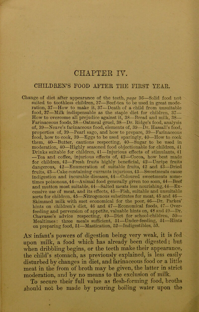 CHAPTEK lY. CHILDHEN’S FOOD AFTER THE FIRST YEAR. Change of diet after appearance of the teeth, page 36—Solid food not suited to toothless children, 37—Beef-tea to be used in great mode- ration, 37—How to make it, 37—Death of a child from unsuitable food, 37—Milk indispensable as the staple diet for children, 37— How to overcome all prejudice against it, 38—Bread and milk, 38— Farinaceous foods, 38—Oatmeal gruel, 38—Dr. Eidge’s food, analysis of, 39—Heave’s farinaceous food, elements of, 39—Dr. Hassall’s footl, properties of, 39—Pearl sago, and how to prepare, 39—Farinaceous food, how to cook, 39—Eggs to be used sparingly, 40—How to cook them, 40—Butter, cautions respecting, 40—S^ugar to be used in moderation, 40—Highly seasoned food objectionable for children, 41 Drinks suitable for children, 41—Injurious effects of stimulants, 41 —Tea and coffee, injurious effects of, 42—Cocoa, how best made for children, 42—Fresh fruits highly beneficial, 42—Unripe fruits dangerous, 42—Enumeration of suitable fruits, 42 and 43—Dried fruits, 43—Cake containing currants injurious, 43—Sweetmeats cause indigestion and incurable diseases, 44—Coloured sweetmeats some- times poisonous, 44—Animal food generally given too soon, 44—Beef and mutton most suitable, 44—Salted meats less nourishing, 44—Ex- cessive use of meat, and its effects, 45—Fish, suitable and unsuitable sorts for children, 46—Nitrogenous substitutes for meat, 46 and 46— Skimmed milk with suet economical for the poor, 46—Dr. Parkes’ hints on children’s diet, 46 and 47—Economical foods, 47— Over- feeding and perversion of appetite, valuable hints on, 48 and 49—Dr. Chavasse’s advice respecting, 49—Diet for school-children, 60— Mealtimes; three meals sufficient, 61—Under-feeding, 51—Hints on preparing food, 61—Mastication, 62—Indigestibles, 53. An infant’s powers of digestion being very weak, it is fed upon milk, a food which has already been digested; but w'hen dribbling begins, or the teeth make their appearance, the child’s stomach, as previously explained, is less easily disturbed by changes in diet, and farinaceous food or a little meat in the from of broth may be given, the latter in strict moderation, and by no means to the exclusion of milk. To secure their full value as flesh-forming food, brotJis should not be made by pouring boiling water upon the
