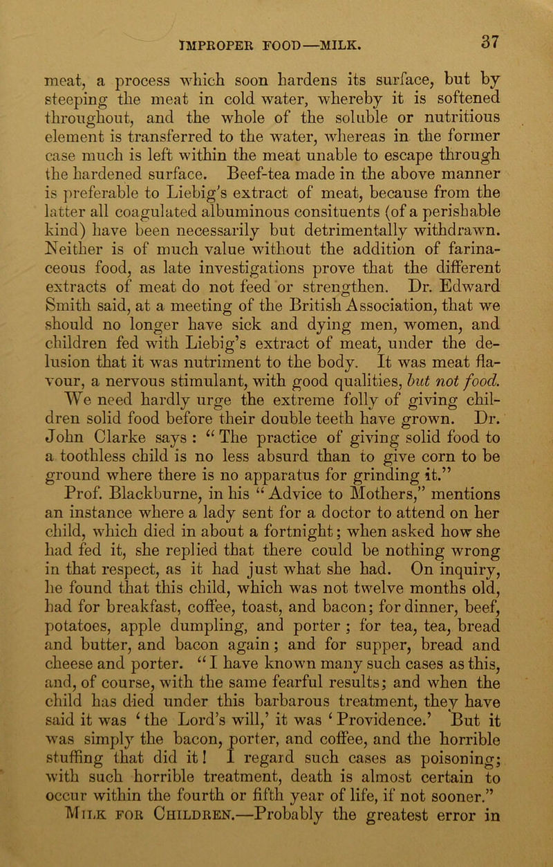 IMPROPER root)—MILK. moat, a process which soon hardens its surface, but by steeping the meat in cold water, whereby it is softened throughout, and the whole of the soluble or nutritious element is transferred to the water, whereas in the former case much is left within the meat unable to escape through the hardened surface. Beef-tea made in the above manner is preferable to Liebig's extract of meat, because from the latter all coagulated albuminous consituents (of a perishable kind) have been necessarily but detrimentally withdrawn. Neither is of much value without the addition of farina- ceous food, as late investigations prove that the different extracts of meat do not feed or strengthen. Dr. Edward Smith said, at a meeting of the British Association, that we .should no longer have sick and dying men, women, and children fed with Liebig’s extract of meat, under the de- lusion that it was nutriment to the body. It was meat fla- vour, a nervous stimulant, with good qualities, hut not food. We need hardly urge the extreme folly of giving chil- dren solid food before their double teeth have grown. Dr. John Clarke says : The practice of giving solid food to a toothless child is no less absurd than to give corn to be ground where there is no apparatus for grinding it.” Prof. Blackburne, in his “ Advice to Mothers,” mentions an instance where a lady sent for a doctor to attend on her child, which died in about a fortnight; when asked how she had fed it, she replied that there could be nothing wrong in that respect, as it had just what she had. On inquiry, he found that this child, which was not twelve months old, had for breakfast, coffee, toast, and bacon; for dinner, beef, potatoes, apple dumpling, and porter; for tea, tea, bread and butter, and bacon again; and for supper, bread and cheese and porter. “ I have known many such cases as this, and, of course, with the same fearful results; and when the child has died under this barbarous treatment, they have said it was ‘ the Lord’s will,’ it was ‘ Providence.’ But it was simply the bacon, porter, and coffee, and the horrible stuffing that did it I I regard such cases as poisoning; with such horrible treatment, death is almost certain to occur within the fourth or fifth year of life, if not sooner.” Milk for Children.—Probably the greatest error in