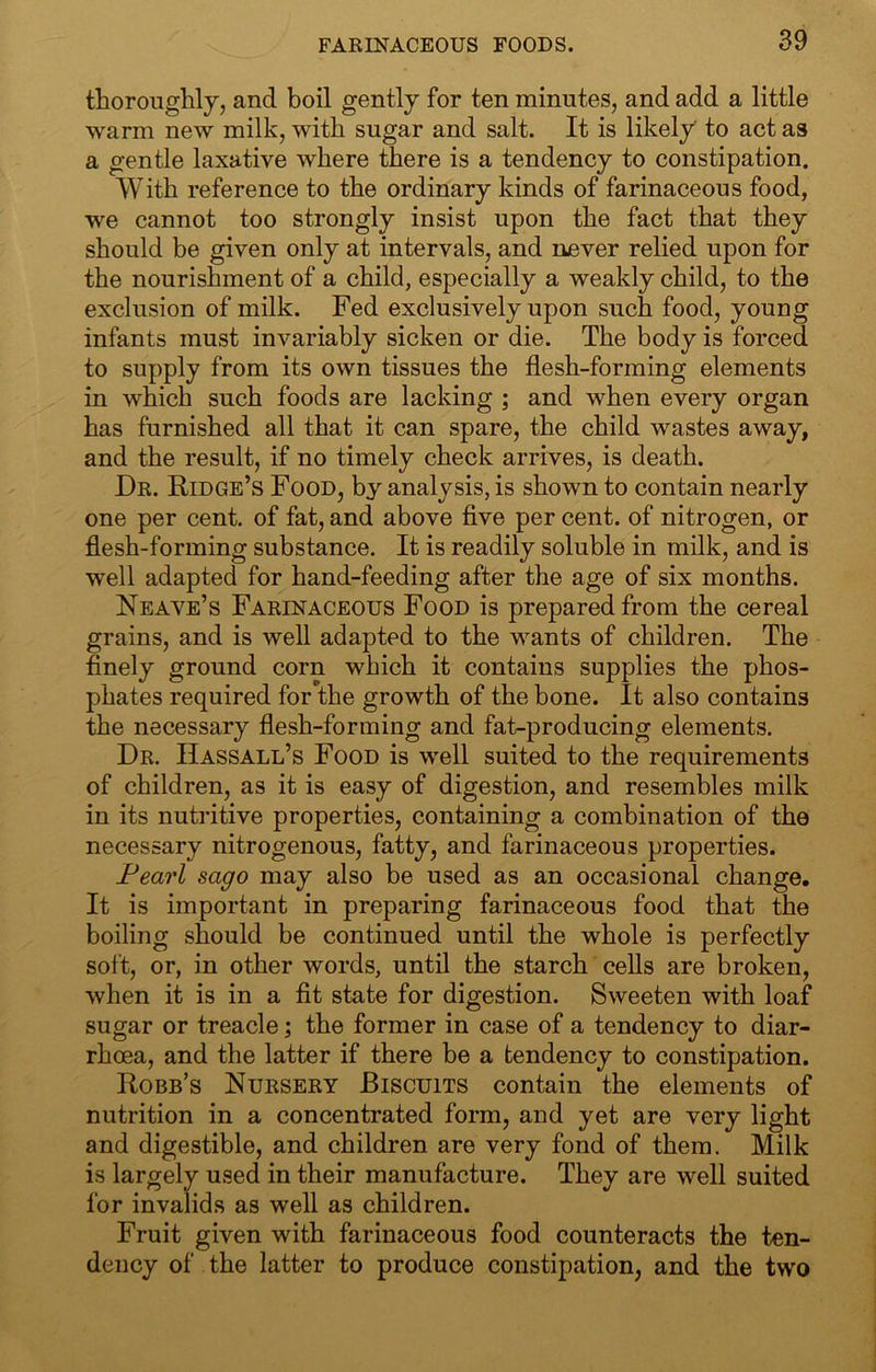 thoroughly, and boil gently for ten minutes, and add a little warm new milk, with sugar and salt. It is likely to act as a gentle laxative where there is a tendency to constipation. With reference to the ordinary kinds of farinaceous food, we cannot too strongly insist upon the fact that they should be given only at intervals, and never relied upon for the nourishment of a child, especially a weakly child, to the exclusion of milk. Fed exclusively upon such food, young infants must invariably sicken or die. The body is forced to supply from its own tissues the flesh-forming elements in which such foods are lacking ; and when every organ has furnished all that it can spare, the child wastes away, and the result, if no timely check arrives, is death. Dr. Ridge’s Food, by analysis, is shown to contain nearly one per cent, of fat, and above five per cent, of nitrogen, or flesh-forming substance. It is readily soluble in milk, and is well adapted for hand-feeding after the age of six months. Neave’s Farinaceous Food is prepared from the cereal grains, and is well adapted to the wants of children. The finely ground corn which it contains supplies the phos- phates required for the growth of the bone. It also contains the necessary flesh-forming and fat-producing elements. Dr. IIassall’s Food is well suited to the requirements of children, as it is easy of digestion, and resembles milk in its nutritive properties, containing a combination of the necessary nitrogenous, fatty, and farinaceous properties. Pearl sago may also be used as an occasional change. It is important in preparing farinaceous food that the boiling should be continued until the whole is perfectly soft, or, in other words, until the starch cells are broken, when it is in a fit state for digestion. Sweeten with loaf sugar or treacle \ the former in case of a tendency to diar- rhoea, and the latter if there be a tendency to constipation. Robb’s Nursery Biscuits contain the elements of nutrition in a concentrated form, and yet are very light and digestible, and children are very fond of them. Milk is largely used in their manufacture. They are well suited for invalids as well as children. Fruit given with farinaceous food counteracts the ten- dency of the latter to produce constipation, and the two