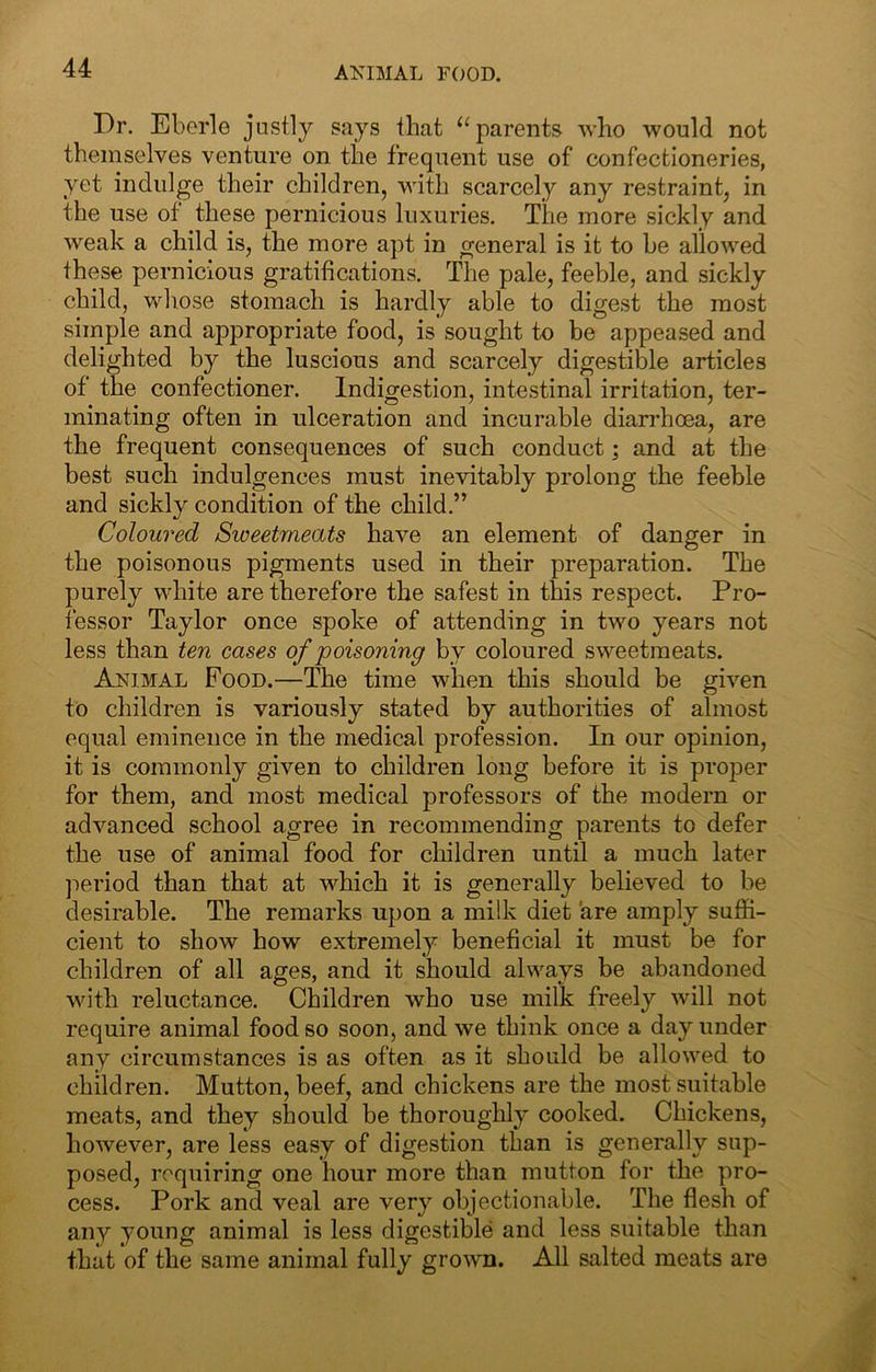 AKIMAL FOOD. Dr. Eberle justly says that ^‘parents who would not themselves venture on the frequent use of confectioneries, yet indulge their children, with scarcely any restraint, in the use of these pernicious luxuries. The more sickly and weak a child is, the more apt in general is it to be allowed these pernicious gratifications. The pale, feeble, and sickly child, whose stomach is hardly able to digest the most simple and appropriate food, is sought to be appeased and delighted by the luscious and scarcely digestible articles of the confectioner. Indigestion, intestinal irritation, ter- minating often in ulceration and incurable diarrhoea, are the frequent consequences of such conduct; and at the best such indulgences must inevitably prolong the feeble and sickly condition of the child.” Coloured Sweetmeats have an element of danger in the poisonous pigments used in their preparation. The purely white are therefore the safest in this respect. Pro- fessor Taylor once spoke of attending in two years not less than ten cases of poisoning by coloured sweetmeats. Animal Food.—The time when this should be given to children is variously stated by authorities of almost equal eminence in the medical profession. In our opinion, it is commonly given to children long before it is proper for them, and most medical professors of the modern or advanced school agree in recommending parents to defer the use of animal food for children until a much later jieriod than that at which it is generally believed to be desirable. The remarks upon a milk diet are amply suffi- cient to show how extremely beneficial it must be for children of all ages, and it should always be abandoned with reluctance. Children who use milk freely will not require animal food so soon, and we think once a day under any circumstances is as often as it should be allowed to children. Mutton, beef, and chickens are the most suitable meats, and they should be thoroughly cooked. Chickens, however, are less easy of digestion than is generally sup- posed, requiring one hour more than mutton for the pro- cess. Pork and veal are very objectionable. The flesh of any young animal is less digestible and less suitable than that of the same animal fully grown. All salted meats are