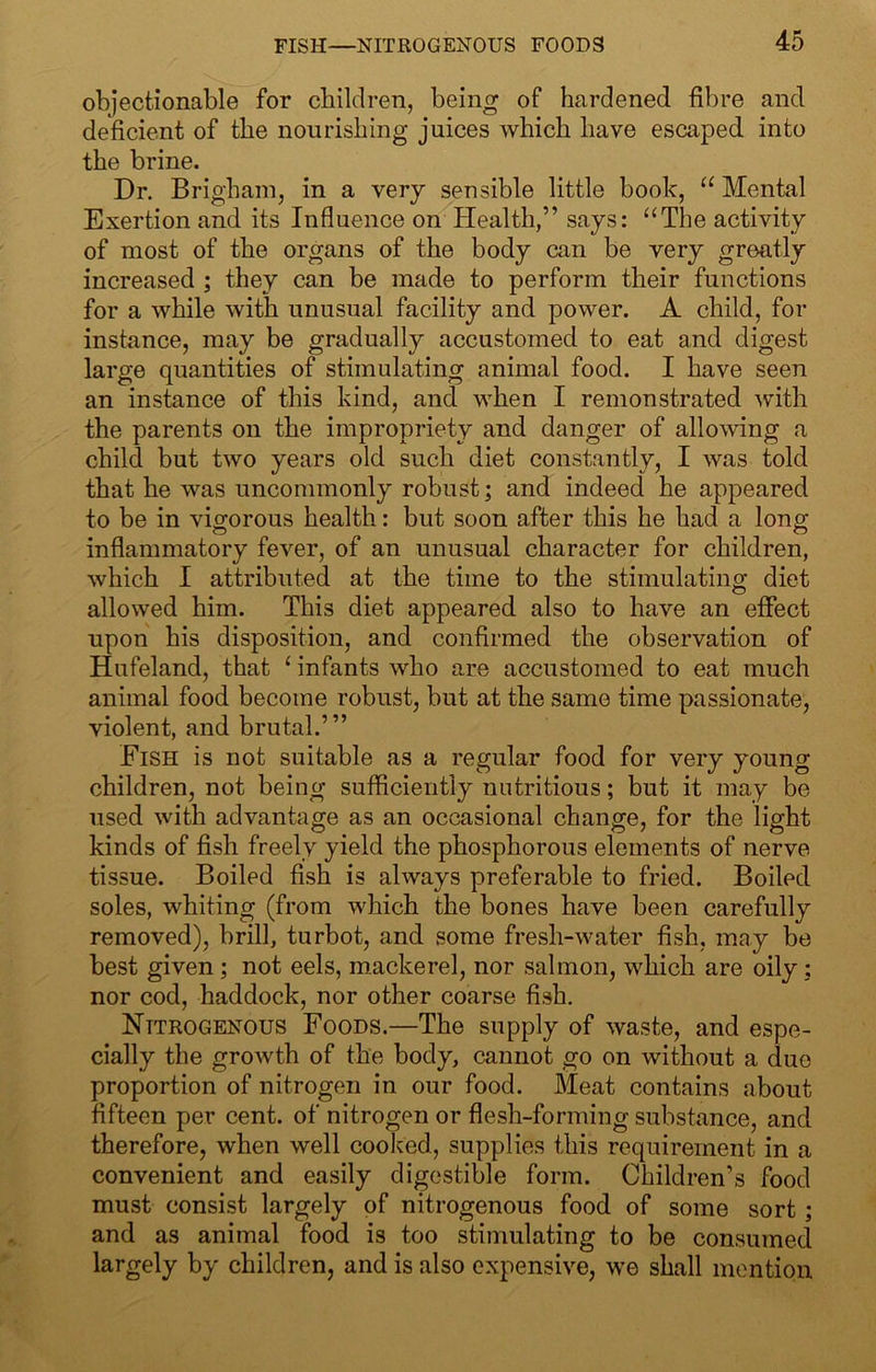 objectionable for children, being of hardened fibre and deficient of the nourishing juices which have escaped into the brine. Dr. Brigham, in a very sensible little book, Mental Exertion and its Influence on Health,” says: “The activity of most of the organs of the body can be very greatly increased ; they can be made to perform their functions for a while with unusual facility and power. A child, for instance, may be gradually accustomed to eat and digest large quantities of stimulating animal food. I have seen an instance of this kind, and when I remonstrated ^vith the parents on the impropriety and danger of allowing a child but two years old such diet constantly, I was told that he was uncommonly robust; and indeed he appeared to be in vigorous health: but soon after this he had a long inflammatory fever, of an unusual character for children, which 1 attributed at the time to the stimulating diet allowed him. This diet appeared also to have an effect upon his disposition, and confirmed the observation of Hufeland, that ‘ infants who are accustomed to eat much animal food become robust, but at the same time passionate, violent, and brutal.’” Fish is not suitable as a regular food for very young children, not being sufficiently nutritious; but it may be used with advantage as an occasional change, for the light kinds of fish freely yield the phosphorous elements of nerve tissue. Boiled fish is always preferable to fried. Boiled soles, whiting (from which the bones have been carefully removed), brill, turbot, and some fresh-water fish, may be best given; not eels, m.ackerel, nor salmon, which are oily : nor cod, haddock, nor other coarse fish. Nitrogenous Foods.—The supply of waste, and espe- cially the groAvth of the body, cannot go on without a due proportion of nitrogen in our food. Meat contains about fifteen per cent, of nitrogen or flesh-forming substance, and therefore, when well cooked, supplies this requirement in a convenient and easily digestible form. Children’s food must consist largely of nitrogenous food of some sort; and as animal food is too stimulating to be consumed largely by children, and is also expensive, we shall mention