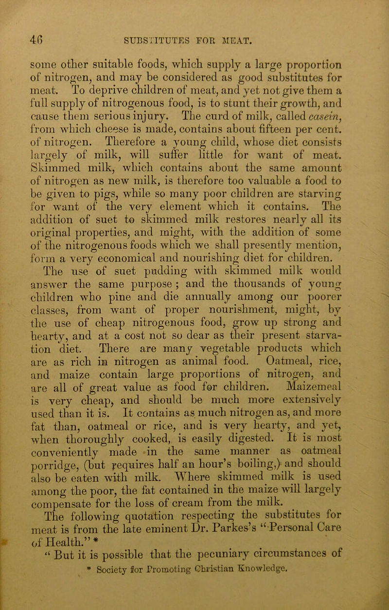 some other suitable foods, which supply a large proportion of nitrogen, and may be considered as good substitutes for meat. To deprive children of meat, and yet not give them a full supply of nitrogenous food, is to stunt their growth, and cause them serious injury. The curd of milk, called casern, from M^hich cheese is made, contains about fifteen per cent, of nitrogen. Therefore a young child, whose diet consists largely of milk, will suffer little for want of meat. Skimmed milk, which contains about the same amount of nitrogen as new milk, is therefore too valuable a food to be given to pigs, while so many poor children are starving for want of the very element which it contains. The addition of suet to skimmed milk restores nearly all its original properties, and might, with the addition of some of the nitrogenous foods which we shall presently mention, form a very economical and nourishing diet for children. The use of suet pudding with skimmed milk would answer the same purpose ; and the thousands of young children who pine and die annually among our poorer classes, from want of proper nourishment, might, by the use of cheap nitrogenous food, grow up strong and hearty, and at a cost not so dear as their present starva- tion diet. There are many vegetable products which are as rich in nitrogen as animal food. Oatmeal, rice, and maize contain large proportions of nitrogen, and are all of great value as food for children. Maizemeal is very cheap^ and should be much more extensively used than it is. It contains as much nitrogen as, and more fat than, oatmeal or rice, and is very hearty, and yet, when thoroughly cooked, is easily digested. It is most conveniently made in the same manner as oatmeal porridge, (but requires half an hour’s boiling,) and should also be eaten with milk. Where skimmed milk is used among the poor, the fat contained in the maize will largely compensate for the loss of cream from the milk. The following quotation respecting the substitutes for meat is from the late eminent Dr. Parkes’s Personal Care of Health.” “ But it is possible that the pecuniary circumstances of * Society for Promoting Christian Knowledge.