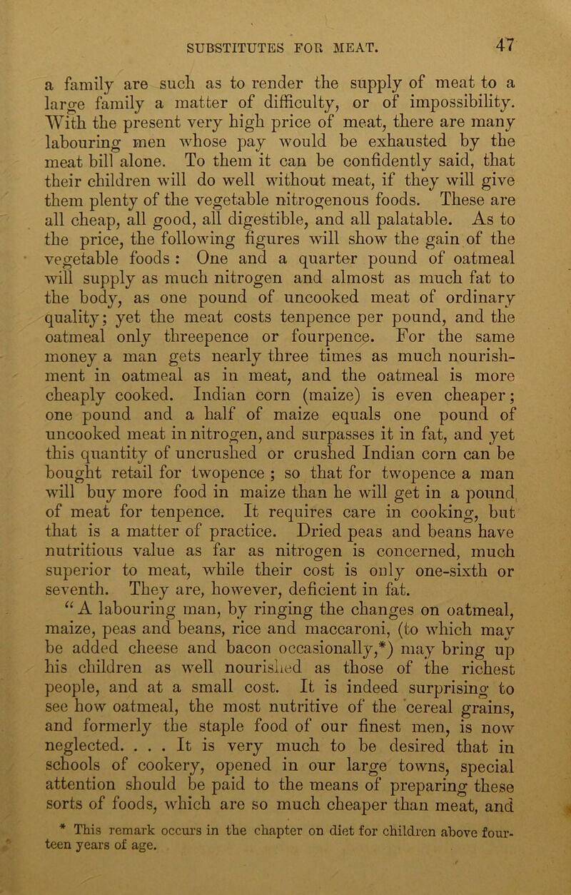 a family are such as to render the supply of meat to a lar^e family a matter of difficulty, or of impossibility. With the present very high price of meat, there are many labouring men whose pay would be exhausted by the meat bill alone. To them it can be confidently said, that their children will do well without meat, if they will give them plenty of the vegetable nitrogenous foods. These are all cheap, all good, all digestible, and all palatable. As to the price, the following figures will show the gain of the vegetable foods : One and a quarter pound of oatmeal will supply as much nitrogen and almost as much fat to the body, as one pound of uncooked meat of ordinary qualit}; yet the meat costs tenpence per pound, and the oatmeal only threepence or fourpence. For the same money a man gets nearly three times as much nourish- ment in oatmeal as in meat, and the oatmeal is more cheaply cooked. Indian corn (maize) is even cheaper; one pound and a half of maize equals one pound of uncooked meat in nitrogen, and surpasses it in fat, and yet this quantity of uncrushed or crushed Indian corn can be bought retail for twopence ; so that for twopence a man will buy more food in maize than he will get in a pound of meat for tenpence. It requires care in cooking, but that is a matter of practice. Dried peas and beans have nutritious value as far as nitrogen is concerned, much superior to meat, while their cost is only one-sixth or seventh. They are, however, deficient in fat. “ A labouring man, by ringing the changes on oatmeal, maize, peas and beans, rice and maccaroni, (to which mav be added cheese and bacon occasionally,*) may bring up his children as well nourished as those of the richest people, and at a small cost. It is indeed surprising to see how oatmeal, the most nutritive of the cereal grains, and formerly the staple food of our finest men, is now neglected. ... It is very much to be desired that in schools of cookery, opened in our large towns, special attention should be paid to the means of preparing these sorts of foods, which are so much cheaper than meat, and * This remark occurs in the chapter on diet for children above four- teen years of age.