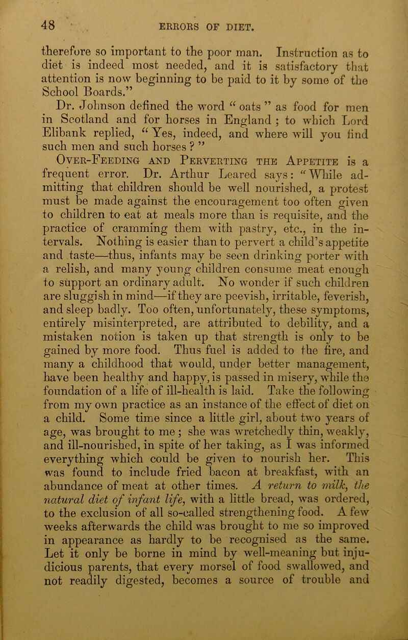 therefore so important to the poor man. Instruction as to diet is indeed most needed, and it is satisfactory that attention is now beginning to be paid to it by some of the School Boards.” Dr. Johnson defined the word “ oats ” as food for men in Scotland and for horses in England ; to which Lord Elibank replied, Yes, indeed, and where will you find such men and such horses ? ” Over-Feeding and Perverting the Appetite is a frequent error. Dr. Arthur Leared says: ‘'While ad- mitting that children should be well nourished, a protest must be made against the encouragement too often given to children to eat at meals more than is requisite, and the practice of cramming them with pastry, etc., in the in- tervals. Nothing is easier than to pervert a child’s appetite and taste—thus, infants may be seen drinking porter with a relish, and many young children consume meat enough to support an ordinary adult. No wonder if such children are sluggish in mind—if they are peevish, irritable, feverish, and sleep badly. Too often, unfortunately, these symptoms, entirely misinterpreted, are attributed to debility, and a mistaken notion is taken up that strength is only to be gained by more food. Thus fuel is added to the tire, and many a childhood that would, under better management, have been healthy and happy, is passed in misery, while the foundation of a life of ill-health is laid. Take the following from my own practice as an instance of the effect of diet on a child. Some time since a little girl, about two years of age, was brought to me ; she was wretchedly thin, weakly, and ill-nourished, in spite of her taking, as I was informed everything which could be given to nourish her. This was found to include fried bacon at breakfast, with an abundance of meat at other times. A return to milk, the natural diet of infant life, with a little bread, was ordered, to the exclusion of all so-called strengthening food. A few weeks afterwards the child was brought to me so improved in appearance as hardly to be recognised as the same. Let it only be borne in mind by well-meaning but inju- dicious parents, that every morsel of food swallowed, and not readily digested, becomes a source of trouble and