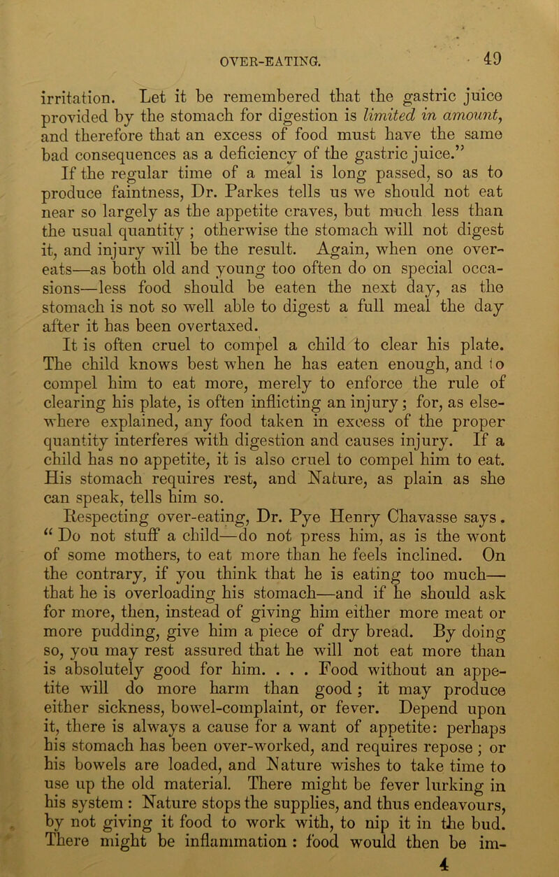 irritation. Let it be remembered that the gastric juice provided by the stomach for digestion is limited in amount^ and therefore that an excess of food must have the same bad consequences as a deficiency of the gastric juice.” If the regular time of a meal is long passed, so as to produce faintness, Dr. Parkes tells us we should not eat near so largely as the appetite craves, but much less than the usual quantity ; otherwise the stomach will not digest it, and injury will be the result. Again, when one over- eats—as both old and young too often do on special occa- sions—less food should be eaten the next day, as the stomach is not so well able to digest a full meal the day after it has been overtaxed. It is often cruel to compel a child to clear his plate. The child knows best when he has eaten enough, and 1 o compel him to eat more, merely to enforce the rule of clearing his plate, is often inflicting an injury; for, as else- where explained, any food taken in excess of the proper quantity interferes with digestion and causes injury. If a child has no appetite, it is also cruel to compel him to eat. His stomach requires rest, and Nature, as plain as she can speak, tells him so. Respecting over-eating. Dr. Pye Henry Chavasse says. Do not stuff a child—do not press him, as is the wont of some mothers, to eat more than he feels inclined. On the contrary, if you think that he is eating too much— that he is overloading his stomach—and if he should ask for more, then, instead of giving him either more meat or more pudding, give him a piece of dry bread. By doing so, you may rest assured that he will not eat more than is absolutely good for him. . . . Food without an appe- tite will do more harm than good; it may produce either sickness, bowel-complaint, or fever. Depend upon it, there is always a cause for a want of appetite: perhaps his stomach has been over-worked, and requires repose ; or his bowels are loaded, and Nature wishes to take time to use up the old material. There might be fever lurking in his system : Nature stops the supplies, and thus endeavours, by not giving it food to work with, to nip it in the bud. There might be inflammation : food would then be im- 4