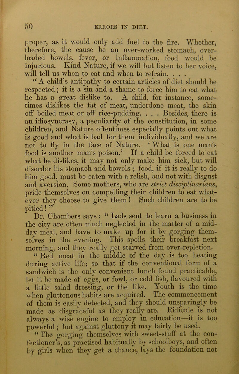 proper, as it would only add fuel to the fire. Whether, therefore, the cause be an over-worked stomach, over- loaded bowels, fever, or inflammation, food would be injurious. Kind Nature, if we will but listen to her voice, will tell us when to eat and when to refrain. . . . A child’s antipathy to certain articles of diet should be respected; it is a sin and a shame to force him to eat what he has a great dislike to. A child, for instance, some- times dislikes the fat of meat, underdone meat, the skin off boiled meat or off rice-pudding. . . . Besides, there is an idiosyncrasy, a peculiarity of the constitution, in some children, and Nature oftentimes especially points out what is good and what is bad for them individually, and we are not to fly in the face of Nature. ^ What is one man’s food is another man’s poison.’ If a child be forced to eat what he dislikes, it may not only make him sick, but will disorder his stomach and bowels ; food, if it is reaUy to do him good, rnust be eaten with a relish, and not with disgust and aversion. Some mothers, who are strict disciplinarians, pride themselves on compelling their children to eat what- ever they choose to give them! Such children are to be pitied! ” Dr. Chambers says : “ Lads sent to learn a business in the city are often much neglected in the matter of a mid- day meal, and have to make up for it by gorging them- selves in the evening. This spoils their breakfast next morning, and they really get starved from over-repletion. “ Bed meat in the middle of the day is too heating during active life; so that if the conventional form of a sandwich is the only convenient lunch found practicable, let it be made of eggs, or fowl, or cold fish, flavoured with a little salad dressing, or the like. Youth is the time when gluttonous habits are acquired. The commencement of them is easily detected, and they should unsparingly be made as disgraceful as they really are. Ridicule is not always a wise engine to employ in education—it is too powerful; but against gluttony it may fairly be used. The gorging themselves with sweet-stuff at the con- fectioner’s, as practised habitually by schoolboys, and often by girls when they get a chance, lays the foundation not