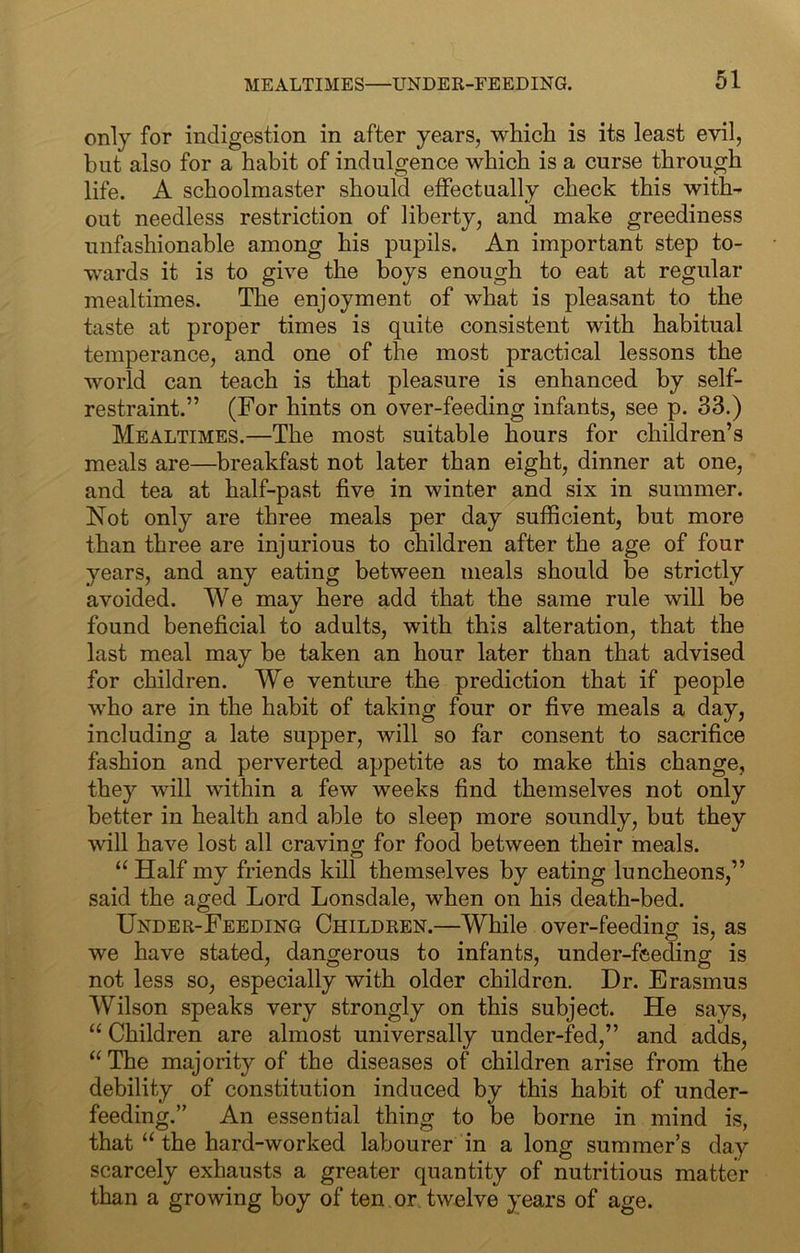 only for indigestion in after years, whicli is its least evil, but also for a habit of indulgence which is a curse through life. A schoolmaster should effectually check this with- out needless restriction of liberty, and make greediness unfashionable among his pupils. An important step to- •wards it is to give the boys enough to eat at regular mealtimes. The enjoyment of what is pleasant to the taste at proper times is quite consistent with habitual temperance, and one of the most practical lessons the world can teach is that pleasure is enhanced by self- restraint.” (For hints on over-feeding infants, see p. 33.) Mealtimes.—The most suitable hours for children’s meals are—breakfast not later than eight, dinner at one, and tea at half-past five in winter and six in summer. Not only are three meals per day sufficient, but more than three are injurious to children after the age of four years, and any eating between meals should be strictly avoided. We may here add that the same rule will be found beneficial to adults, with this alteration, that the last meal may be taken an hour later than that advised for children. We ventime the prediction that if people who are in the habit of taking four or five meals a day, including a late supper, will so far consent to sacrifice fashion and perverted appetite as to make this change, they will within a few weeks find themselves not only better in health and able to sleep more soundly, but they will have lost all craving for food between their meals. “ Half my friends kill themselves by eating luncheons,” said the aged Lord Lonsdale, when on his death-bed. Under-Feeding Children.—While over-feeding is, as we have stated, dangerous to infants, under-feeding is not less so, especially with older children. Dr. Erasmus Wilson speaks very strongly on this subject. He says, Children are almost universally under-fed,” and adds, “ The majoritj^ of the diseases of children arise from the debility of constitution induced by this habit of under- feeding.” An essential thing to be borne in mind is, that “ the hard-worked labourer in a long summer’s day scarcely exhausts a greater quantity of nutritious matter than a growing boy of ten. or. twelve years of age.