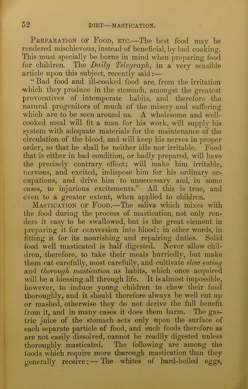 Preparation of Food, etc.—The best food may be rendered mischievous, instead of beneficial, by bad cooking. This must specially be borne in mind when preparing food for children. The Daily Telegra^jh, in a very sensible article upon this subject, recently said:— “ Bad food and ill-cooked food are, from the irritation -which they produce in the stomach, amongst the greatest provocatives of intemperate habits, and therefore the natural progenitors of much of the misery and suffering which are to be seen around us. A wholesome and well- cooked meal will fit a man for his work, will supply his system with adequate materials for the maintenance of the circulation of the blood, and will keep his nerves in proper order, so that he shall be neither idle nor irritable. Food that is either in bad condition, or badly prepared, will have the precisely contrary effect; will make him irritable, nervous, and excited, indispose him for his ordinary oc- cupations, and drive him to unnecessary and, in some cases, to injurious excitements.” All this is true, and even to a greater extent, when applied to children. Mastication of Food.—The saliva which mixes with the food during the process of mastication, not only ren- ders it easy to be swallowed, but is the great element in preparing it for conversion into blood; in other words, in fitting it for its nourishing and repairing duties. Solid food well masticated is half digested. Never allow chil- dren, therefore, to take their meals hurriedly, but make them eat carefully, most carefully, and cultivate slow eating and thorough mastication as habits, which once acquired will be a blessing all through life. It is almost impossible, however, to induce young children to chew their food thoroughly, and it should therefore always be well cut up or mashed, otherwise they do not derive the full benefit from it, and in many cases it does them harm. The gas- tric juice of the stomach acts only upon the surface of each separate particle of food, and such foods therefore as are not easily dissolved, cannot be readily digested unless thoroughly masticated. The following are among the foods which require more thorough mastication than they generally receive; — The whites of hard-boiled eggs,