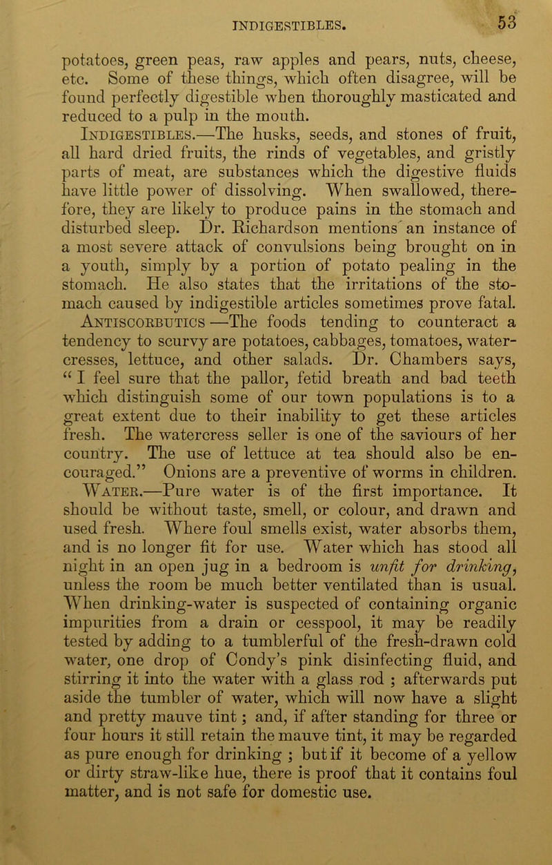 TNDIGESTIBLES. potatoes, green peas, raw apples and pears, nuts, cheese, etc. Some of these things, which often disagree, will be found perfectly digestible when thoroughly masticated and reduced to a pulp in the mouth. Indigestibles.—The husks, seeds, and stones of fruit, all hard dried fruits, the rinds of vegetables, and gristly parts of meat, are substances which the digestive fluids have little power of dissolving. When swallowed, there- fore, they are likely to produce pains in the stomach and disturbed sleep. Dr. Richardson mentions an instance of a most severe attack of convulsions being brought on in a youth, simply by a portion of potato pealing in the stomach. He also states that the irritations of the sto- mach caused by indigestible articles sometimes prove fatal. Antiscokbutics —The foods tending to counteract a tendency to scurvy are potatoes, cabbages, tomatoes, water- cresses, lettuce, and other salads. Dr. Chambers says, “ I feel sure that the pallor, fetid breath and bad teeth which distinguish some of our town populations is to a great extent due to their inability to get these articles fresh. The watercress seller is one of the saviours of her country. The use of lettuce at tea should also be en- couraged.” Onions are a preventive of worms in children. Water.—Pure water is of the first importance. It should be without taste, smell, or colour, and drawn and used fresh. Where foul smells exist, water absorbs them, and is no longer fit for use. Water which has stood all night in an open jug in a bedroom is unfit for drinking, unless the room be much better ventilated than is usual. When drinking-water is suspected of containing organic impurities from a drain or cesspool, it may be readily tested by adding to a tumblerful of the fresh-drawn cold water, one drop of Condy’s pink disinfecting fluid, and stirring it into the water with a glass rod ; afterwards put aside the tumbler of water, which will now have a slight and pretty mauve tint; and, if after standing for three or four hours it still retain the mauve tint, it may be regarded as pure enough for drinking ; but if it become of a yellow or dirty straw-like hue, there is proof that it contains foul matter, and is not safe for domestic use.