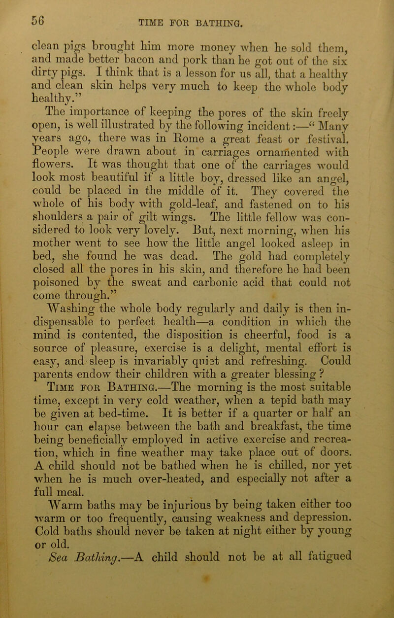 TIME FOR BATHING. clean pi^s brought him more money when he sold them, and made better bacon and pork than he got out of the six dirty pigs. I think that is a lesson for us all, that a healthy and clean skin helps very much to keep the whole body healthy.” The importance of keeping the pores of the skin freely open, is well illustrated by the following incident:—“ Many years ago, there was in Eome a great feast or festival. People were drawn about in carriages ornaifiented with flowers. It was thought that one of the carriages would look most beautiful if a little boy, dressed like an angel, could be placed in the middle of it. They covered the whole of his body with gold-leaf, and fastened on to his shoulders a pair of gilt wings. The little fellow was con- sidered to look very lovely. But, next morning, when his mother Avent to see how the little angel looked asleep in bed, she found he was dead. The gold had completely closed all the pores in his skin, and therefore he had been poisoned by the sweat and carbonic acid that could not come through.” Washing the whole body regularly and daily is then in- dispensable to perfect health—a condition in which the mind is contented, the disposition is cheerful, food is a source of pleasure, exercise is a delight, mental effort is easy, and sleep is invariably quiet and refreshing. Could parents endow their children with a greater blessing ? Time for Bathing.—The morning is the most suitable time, except in very cold weather, when a tepid bath may be given at bed-time. It is better if a quarter or half an hour can elapse between the bath and breakfast, the time being beneficially employed in active exercise and recrea- tion, which in fine weather may take place out of doors. A child should not be bathed when he is chilled, nor yet when he is much over-heated, and especially not after a full meal. Warm baths may be injurious by being taken either too warm or too frequently, causing weakness and depression. Cold baths should never be taken at night either by young or old. Sea Bathing.—A child should not be at all fatigued