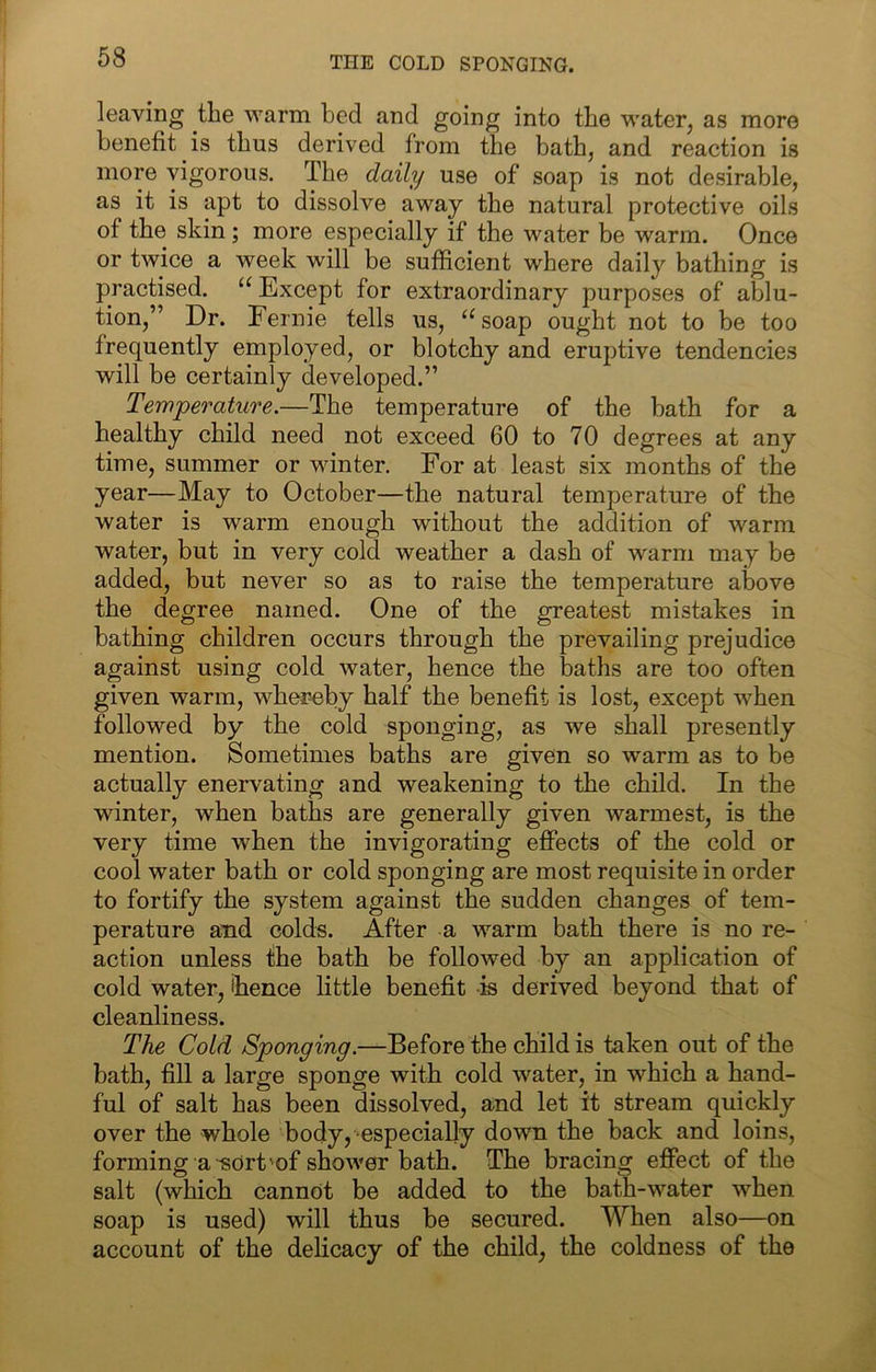 THE COLD SPONGING. leaving the warm bed and going into the water, as more benefit is thus derived from the bath, and reaction is more vigorous. The daily use of soap is not desirable, as it is apt to dissolve away the natural protective oils of the skin; more especially if the water be warm. Once or twice a week will be sufficient where daily bathing is practised. “ Except for extraordinary purposes of ablu- tion,” Dr. Eernie tells us, ^^soap ought not to be too frequently employed, or blotchy and eruj)tive tendencies will be certainly developed.” Temperature.—The temperature of the bath for a healthy child need not exceed 60 to 70 degrees at any time, summer or winter. For at least six months of the year—May to October—the natural temperature of the water is warm enough without the addition of warm water, but in very cold weather a dash of warm may be added, but never so as to raise the temperature above the degree named. One of the greatest mistakes in bathing children occurs through the prevailing prejudice against using cold water, hence the baths are too often given warm, whei?eby half the benefit is lost, except when followed by the cold sponging, as we shall presently mention. Sometimes baths are given so warm as to be actually enervating and weakening to the child. In the winter, when baths are generally given warmest, is the very time when the invigorating effects of the cold or cool water bath or cold sponging are most requisite in order to fortify the system against the sudden changes of tem- perature and colds. After a warm bath there is no re- action unless the bath be followed by an application of cold water, thence little benefit is derived beyond that of cleanliness. The Cold Sponging.—Before the child is taken out of the bath, fill a large sponge with cold water, in which a hand- ful of salt has been dissolved, and let it stream quickly over the whole body, especially down the back and loins, forming a-sort'of shower bath. The bracing effect of the salt (which cannot be added to the bath-water when soap is used) will thus be secured. When also—on account of the delicacy of the child, the coldness of the