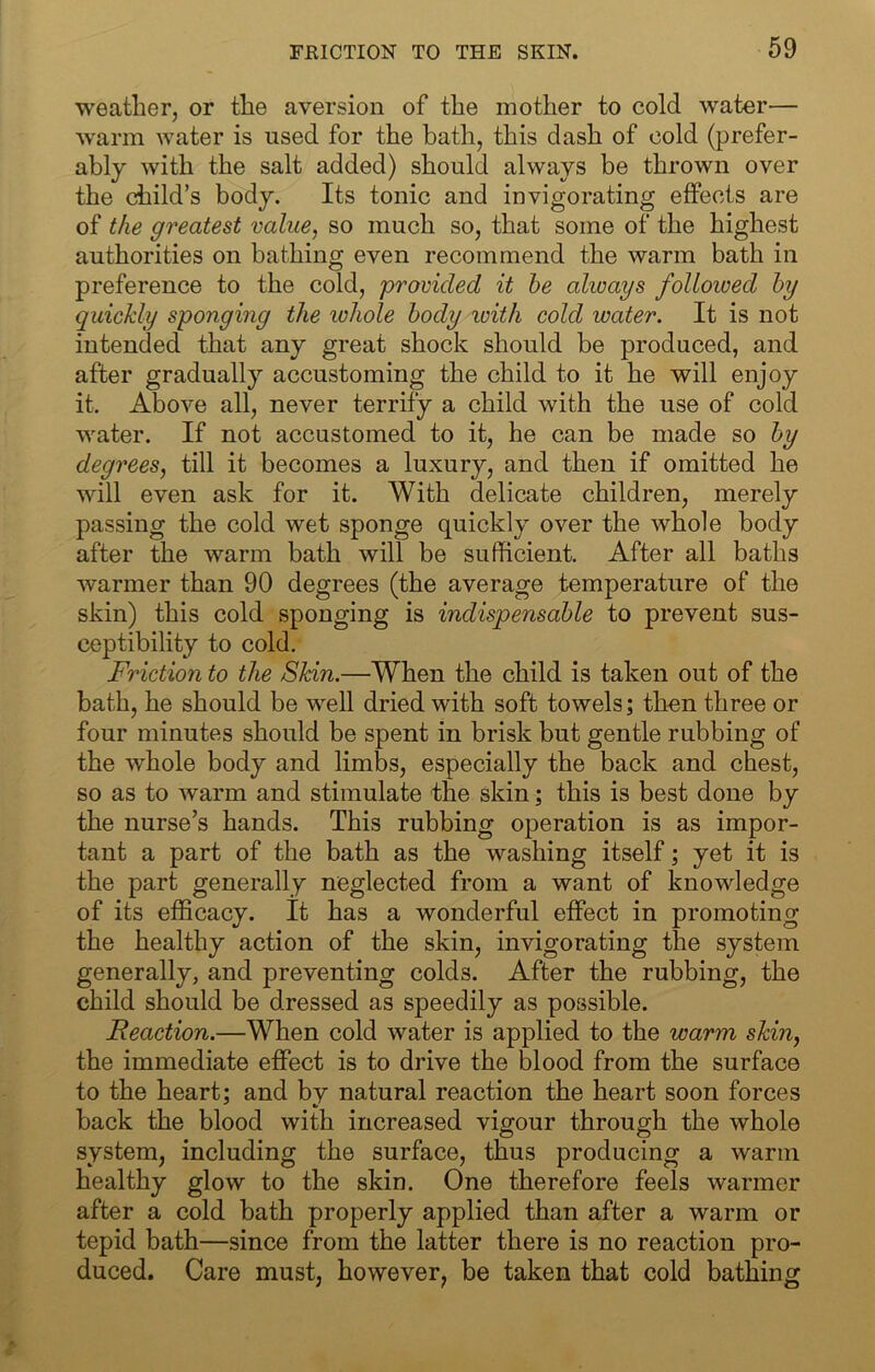 weather, or the aversion of the mother to cold water— warm water is used for the bath, this dash of cold (prefer- ably with the salt added) should always be thrown over the child’s body. Its tonic and invigorating effects are of the greatest value, so much so, that some of the highest authorities on bathing even recommend the warm bath in preference to the cold, provided it he always followed hy quickly sponging the whole body with cold water. It is not intended that any great shock should be produced, and after gradually accustoming the child to it he will enjoy it. Above all, never terrify a child with the use of cold water. If not accustomed to it, he can be made so hy degrees, till it becomes a luxury, and then if omitted he will even ask for it. With delicate children, merely passing the cold wet sponge quickly over the whole body after the warm bath will be sufficient. After all baths warmer than 90 degrees (the average temperature of the skin) this cold sponging is indispensable to prevent sus- ceptibility to cold. Friction to the Skin.—When the child is taken out of the bath, he should be well dried with soft towels; then three or four minutes should be spent in brisk but gentle rubbing of the whole body and limbs, especially the back and chest, so as to warm and stimulate the skin; this is best done by the nurse’s hands. This rubbing operation is as impor- tant a part of the bath as the washing itself; yet it is the part generally neglected from a want of knowledge of its efficacy. It has a wonderful effect in promoting the healthy action of the skin, invigorating the system generally, and preventing colds. After the rubbing, the child should be dressed as speedily as possible. Reaction.—When cold water is applied to the warm skin, the immediate effect is to drive the blood from the surface to the heart; and by natural reaction the heart soon forces back the blood with increased vigour through the whole system, including the surface, thus producing a warm healthy glow to the skin. One therefore feels warmer after a cold bath properly applied than after a warm or tepid bath—since from the latter there is no reaction pro- duced. Care must, however, be taken that cold bathing