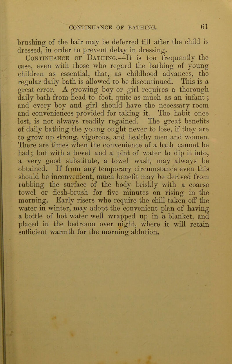 brushing of the hair may be deferred till after the child is dressed, in order to prevent delay in dressing. Continuance of Bathing.—It is too frequently the case, even with those who regard the bathing of young children as essential, that, as childhood advances, the regular daily bath is allowed to be discontinued. This is a great error. A growing boy or girl requires a thorough daily bath from head to foot, quite as much as an infant; and every boy and girl should have the necessary room and conveniences provided for taking it. The habit once lost, is not always readily regained. The great benefits of daily bathing the 3mung ought never to lose, if they are to grow up strong, vigorous, and healthy men and women. There are times when the convenience of a bath cannot be had; but with a towel and a pint of water to dip it into, a very good substitute, a towel wash, may always be obtained. If from any temporary circumstance even this should be inconvenient, much benefit may be derived from rubbing the surface of the body briskly with a coarse towel or flesh-brush for five minutes on rising in the morning. Early risers who require the chill taken off the water in winter, may adopt the convenient plan of having a bottle of hot water well wrapped up in a blanket, and placed in the bedroom over night, where it will retain sufficient warmth for the mornine: ablution.