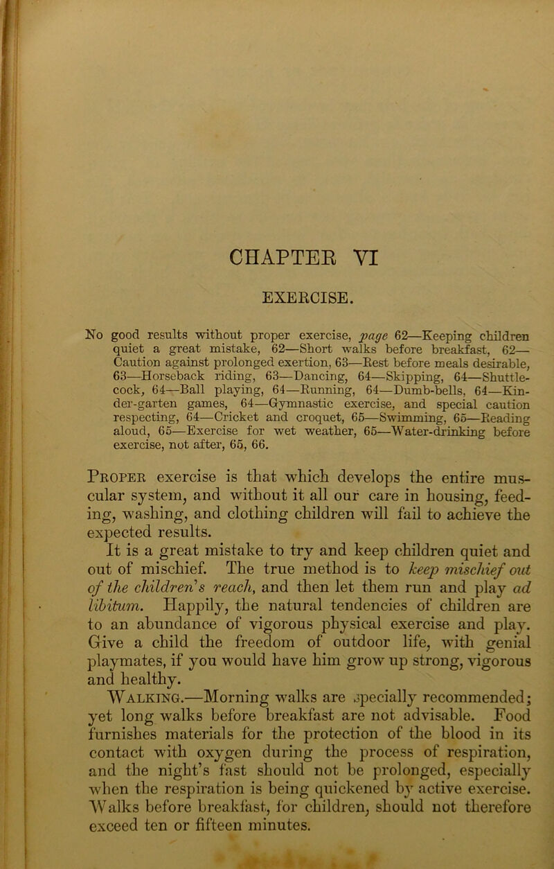 EXERCISE. No good results without proper exercise, page 62—Keeping children quiet a great mistake, 62—Short walks before breakfast, 62— Caution against prolonged exertion, 63—Best before meals desirable, 63—Horseback riding, 63—Dancing, 64—Skipping, 64—Shuttle- cock, 64—Ball playing, 64—Running, 64—Dumb-bells, 64—Kin- der-garten games, 64—Gymnastic exercise, and special caution respecting, 64—Cricket and croquet, 65—Swimming, 65—Reading aloud, 65—Exercise for wet weather, 65—Water-drinking before exercise, not after, 65, 66. Proper exercise is that which develops the entire mus- cular system, and without it all our care in housing, feed- ing, washing, and clothing children will fail to achieve the expected results. It is a great mistake to try and keep children quiet and out of mischief. The true method is to keep mischief out of the children's reach, and then let them run and play ad libitum. Happily, the natural tendencies of children are to an abundance of vigorous physical exercise and play. Give a child the freedom of outdoor life, with genial playmates, if you would have him grow up strong, vigorous and healthy. Walking.—Morning walks are opecially recommended; yet long walks before breakfast are not advisable. Food furnishes materials for the protection of the blood in its contact with oxygen during the process of respiration, and the night’s fast should not he prolonged, especially when the respiration is being quickened by active exercise. Walks before breaklast, for children, should not therefore exceed ten or fifteen minutes.