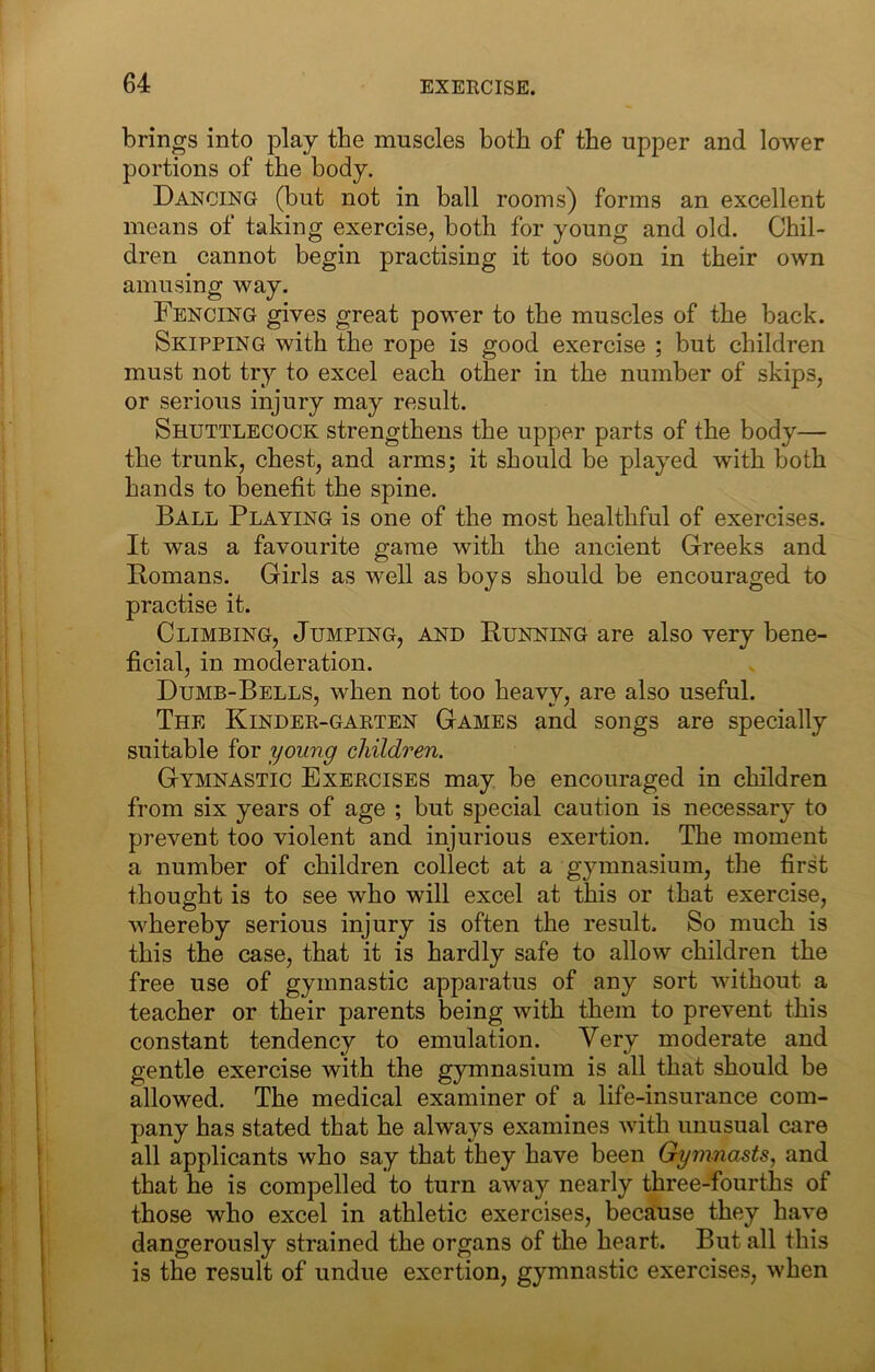brings into play the muscles both of the upper and lower portions of the body. Dancing (but not in ball rooms) forms an excellent means of taking exercise, both for young and old. Chil- dren cannot begin practising it too soon in their own amusing way. Fencing gives great power to the muscles of the back. Skipping with the rope is good exercise ; but children must not try to excel each other in the number of skips, or serious injury may result. Shuttlecock strengthens the upper parts of the body— the trunk, chest, and arms; it should be played with both hands to benefit the spine. Ball Playing is one of the most healthful of exercises. It was a favourite game with the ancient Greeks and Homans. Girls as well as boys should be encouraged to practise it. Climbing, Jumping, and Eunning are also very bene- ficial, in moderation. Dumb-Bells, when not too heavy, are also useful. The Kindee-garten Games and songs are specially suitable for young children. Gymnastic Exercises may be encouraged in children from six years of age ; but special caution is necessary to prevent too violent and injurious exertion. The moment a number of children collect at a gymnasium, the first thought is to see who will excel at this or that exercise, whereby serious injury is often the result. So much is this the case, that it is hardly safe to allow children the free use of gymnastic apparatus of any sort without a teacher or their parents being with them to prevent this constant tendency to emulation. Very moderate and gentle exercise with the gymnasium is all that should be allowed. The medical examiner of a life-insurance com- pany has stated that he always examines with unusual care all applicants who say that they have been Gymnasts, and that he is compelled to turn away nearly three-fourths of those who excel in athletic exercises, becaiuse they have dangerously strained the organs of the heart. But all this is the result of undue exertion, gymnastic exercises, when