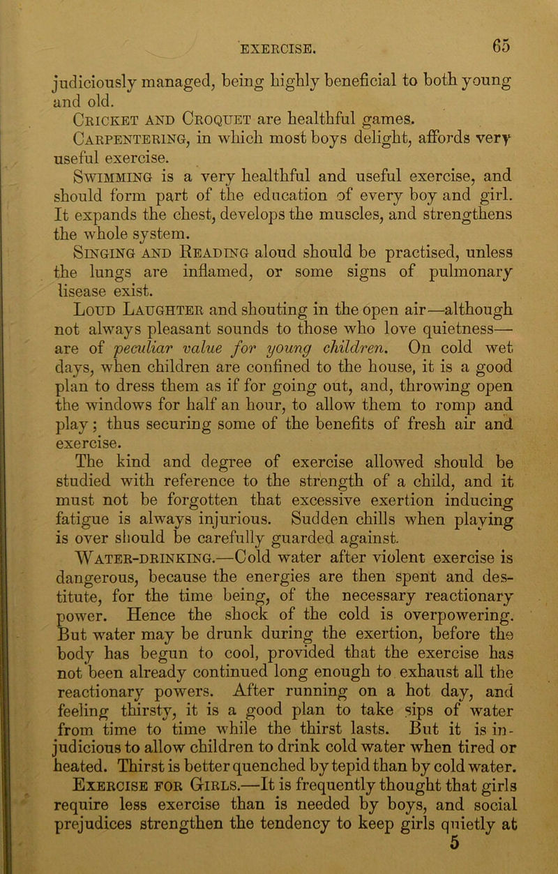 judiciously managed, being highly beneficial to both young and old. Cricket and Croquet are healthful games. Carpentering, in which most boys delight, affords very useful exercise. Swimming is a very healthful and useful exercise, and should form part of the education of every boy and girl. It expands the chest, develops the muscles, and strengthens the whole system. Singing and Reading aloud should be practised, unless the lungs are inflamed, or some signs of pulmonary lisease exist. Loud Laughter and shouting in the open air—although not always pleasant sounds to those who love quietness— are of ‘peculiar value for 'young children. On cold wet days, when children are confined to the house, it is a good plan to dress them as if for going out, and, throwing open the windows for half an hour, to allow them to romp and play; thus securing some of the benefits of fresh air and exercise. The kind and degree of exercise allowed should be studied with reference to the strength of a child, and it must not be forgotten that excessive exertion inducing fatigue is always injurious. Sudden chills when playing is over should be carefully guarded against. Water-drinking.—Cold w^ater after violent exercise is dangerous, because the energies are then spent and des- titute, for the time being, of the necessary reactionary power. Hence the shock of the cold is overpowering. But water may be drunk during the exertion, before the body has begun to cool, provided that the exercise has not been already continued long enough to exhaust all the reactionary powers. After running on a hot day, and feeling thirsty, it is a good plan to take sips of water from time to time while the thirst lasts. But it is in- judicious to allow children to drink cold water when tired or heated. Thirst is better quenched by tepid than by cold water. Exercise for Girls.—It is frequently thought that girls require less exercise than is needed by boys, and social prejudices strengthen the tendency to keep girls quietly at 5