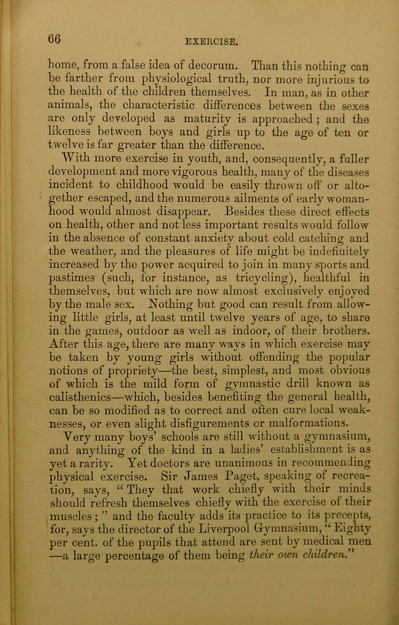 home, from a false idea of decorum. Than this nothing can be farther from physiological truth, nor more injurious to the health of the children themselves. In man, as in other animals, the characteristic differences between the sexes are only developed as maturity is approached; and the likeness between boys and girls up to the age of ten or twelve is far greater than the difference. With more exercise in youth, and, consequently, a fuller development and more vigorous health, many of the diseases incident to childhood would be easily thrown off or alto- gether escaped, and the numerous ailments of early woman- hood would almost disappear. Besides these direct effects on health, other and not less important results would follow in the absence of constant anxiety about cold, catching and the weather, and the pleasures of life might be indefinitely increased by the power acquired to join in many sports and pastimes (such, for instance, as tricycling), healthful in themselves, but which are now almost exclusively enjoyed by the male sex. Nothing but good can result from allow- ing little girls, at least until twelve years of age, to share in the games, outdoor as well as indoor, of their brothers. After this age, there are many ways in which exercise may be taken by young girls without offending the popular notions of propriety—the best, simplest, and most obvious of which is the mild form of gymnastic drill known as calisthenics—which, besides benefiting the general health, can be so modified as to correct and often cure local weak- nesses, or even slight disfigurements or malformations. Very many boys’ schools are still without a gymnasium, and anything of the kind in a ladies’ establishment is as yet a rarity. Yet doctors are unanimous in recommending physical exercise. Sir James Paget, speaking of recrea- tion, says, “ They that work chiefly with their minds should refresh themselves chiefly with the exercise of their I muscles; ” and the faculty adds its practice to its precepts, for, says the director of the Liverpool Gymnasium, “ Eighty per cent, of the pupils that attend are sent by medical men —a large percentage of them being their own children^