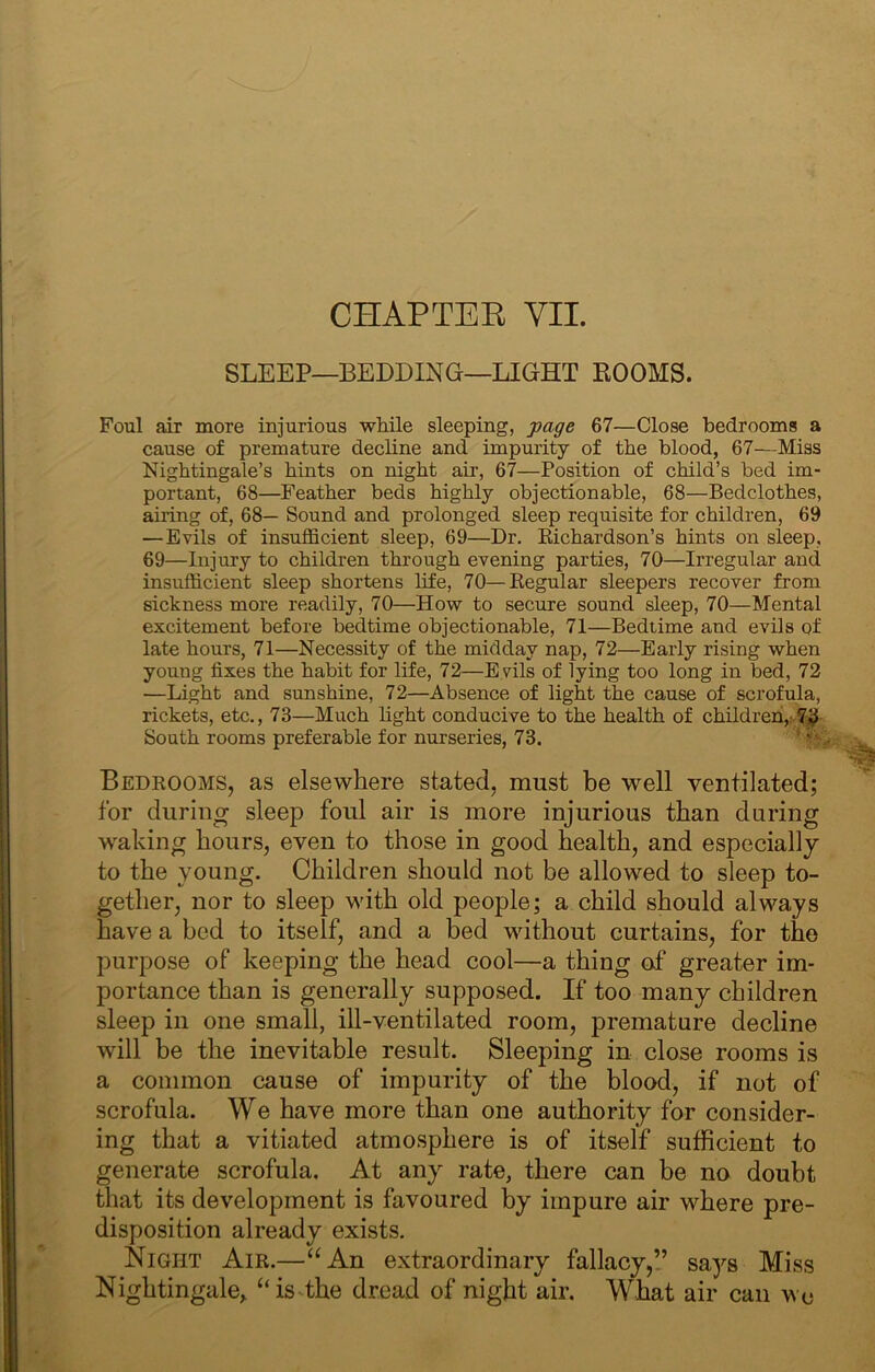 SLEEP—BEDDING—LIGHT EOOMS. Foul air more injurious wMle sleeping, page 67—Close bedrooms a cause of premature decline and impurity of the blood, 67—Miss Nightingale’s hints on night air, 67—Position of child’s bed im- portant, 68—Feather beds highly objectionable, 68—Bedclothes, airing of, 68— Sound and prolonged sleep requisite for children, 69 —Evils of insufficient sleep, 69—Dr. Richardson’s hints on sleep, 69—Injury to children through evening parties, 70—Irregular and insufficient sleep shortens life, 70—Regular sleepers recover from sickness more readily, 70—How to secure sound sleep, 70—Mental excitement before bedtime objectionable, 71—Bedtime and evils of late hours, 71—Necessity of the midday nap, 72—Early rising when young fixes the habit for life, 72—E vils of lying too long in bed, 72 —Light and sunshine, 72—Absence of light the cause of scrofula, rickets, etc., 73—Much light conducive to the health of childreh,.v7^ South rooms preferable for nurseries, 73. ‘ Bedrooms, as elsewhere stated, must be well ventilated; for during sleep foul air is more injurious than during waking hours, even to those in good health, and especially to the young. Children should not be allowed to sleep to- gether, nor to sleep with old people; a child should always have a bed to itself, and a bed without curtains, for the purpose of keeping the head cool—a thing of greater im- portance than is generally supposed. If too many children sleep in one small, ill-ventilated room, premature decline will be the inevitable result. Sleeping in close rooms is a common cause of impurity of the blood, if not of scrofula. We have more than one authority for consider- ing that a vitiated atmosphere is of itself sufficient to generate scrofula. At any rate, there can be no doubt that its development is favoured by impure air where pre- disposition already exists. Night Air.—‘^An extraordinary fallacy,” says Miss Nightingale,, “is-the dread of night air. What air can wc