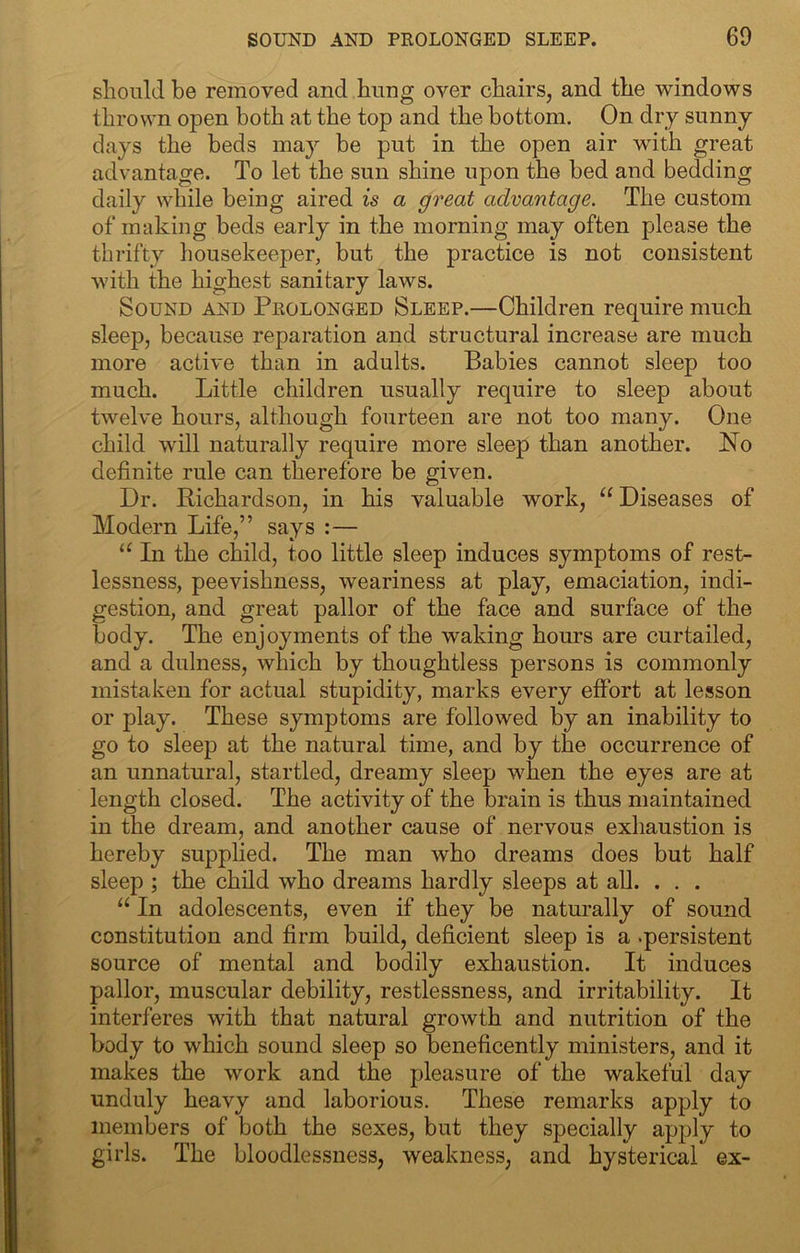 should be removed and bung over chairs, and the windows thrown open both at the top and the bottom. On dry sunny days the beds may be put in the open air wuth great advantage. To let the sun shine upon the bed and bedding daily while being aired is a great advantage. The custom of making beds early in the morning may often please the thrifty housekeeper, but the practice is not consistent with the highest sanitary laws. Sound and Pkolonged Sleep.—Children require much sleep, because reparation and structural increase are much more active than in adults. Babies cannot sleep too much. Little children usually require to sleep about twelve hours, although fourteen are not too many. One child will naturally require more sleep than another. No definite rule can therefore be given. Dr. Bichardson, in his valuable work, “ Diseases of Modern Life,” says :— In the child, too little sleep induces symptoms of rest- lessness, peevishness, weariness at play, emaciation, indi- gestion, and great pallor of the face and surface of the body. The enjoyments of the waking hours are curtailed, and a dulness, which by thoughtless persons is commonly mistaken for actual stupidity, marks every effort at lesson or play. These symptoms are followed by an inability to go to sleep at the natural time, and by the occurrence of an unnatural, startled, dreamy sleep wLen the eyes are at length closed. The activity of the brain is thus maintained in the dream, and another cause of nervous exhaustion is hereby supplied. The man wLo dreams does but half sleep ; the child who dreams hardly sleeps at all. . . . “ In adolescents, even if they be naturally of sound constitution and firm build, deficient sleep is a .persistent source of mental and bodily exhaustion. It induces pallor, muscular debility, restlessness, and irritability. It interferes with that natural growth and nutrition of the body to which sound sleep so beneficently ministers, and it makes the work and the pleasure of the wakeful day unduly heavy and laborious. These remarks apply to members of both the sexes, but they specially apply to girls. The bloodlessness, weakness, and hysterical ex-