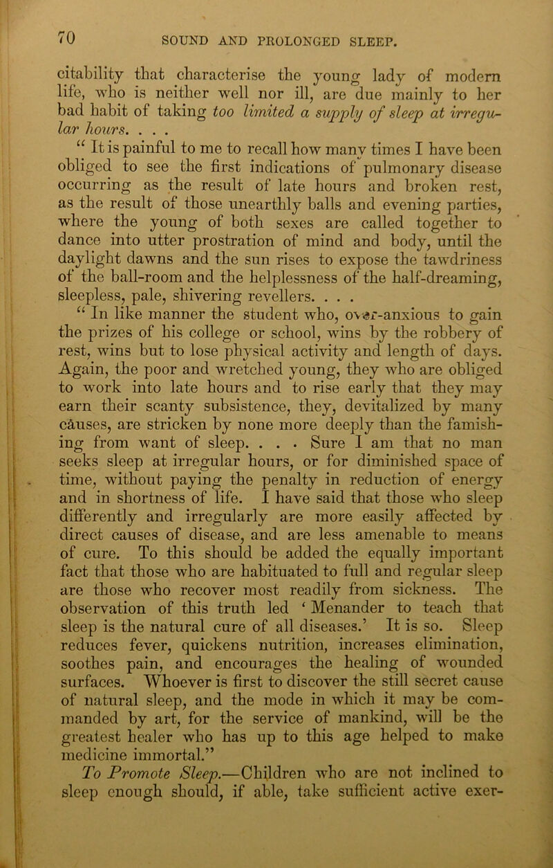 citability that characterise the young lady of modem life, who is neither well nor ill, are due mainly to her bad habit of taking too limited a supply of sleep at irregu- lar hours. . . . “ It is painful to me to recall how many times I have been obliged to see the first indications of pulmonary disease occurring as the result of late hours and broken rest, as the result of those unearthly balls and evening parties, where the young of both sexes are called together to dance into utter prostration of mind and body, until the daylight dawns and the sun rises to expose the tawdriness of the ball-room and the helplessness of the half-dreaming, sleepless, pale, shivering revellers. . . . “ In like manner the student who, o\<s±*-anxious to gain the prizes of his college or school, wins by the robbery of rest, wins but to lose physical activity and lengtli of days. Again, the poor and wretched young, they who are obliged to work into late hours and to rise early that they may earn their scanty subsistence, they, devitalized by many causes, are stricken by none more deeply than the famish- ing from want of sleep. . . . Sure 1 am that no man seeks sleep at irregular hours, or for diminished space of time, without paying the penalty in reduction of energy and in shortness of life. I have said that those who sleep differently and irregularly are more easily affected by direct causes of disease, and are less amenable to means of cure. To this should be added the equally important fact that those who are habituated to full and regular sleep are those who recover most readily from sickness. The observation of this truth led ‘ Menander to teach that sleep is the natural cure of all diseases.’ It is so. Sleep reduces fever, quickens nutrition, increases elimination, soothes pain, and encourages the healing of wounded surfaces. Whoever is first to discover the still secret cause of natural sleep, and the mode in which it may be com- manded by art, for the service of mankind, will be the greatest healer who has up to this age helped to make medicine immortal.” To Promote Sleep.—Children who are not inclined to sleep enough should, if able, take sufficient active exer-