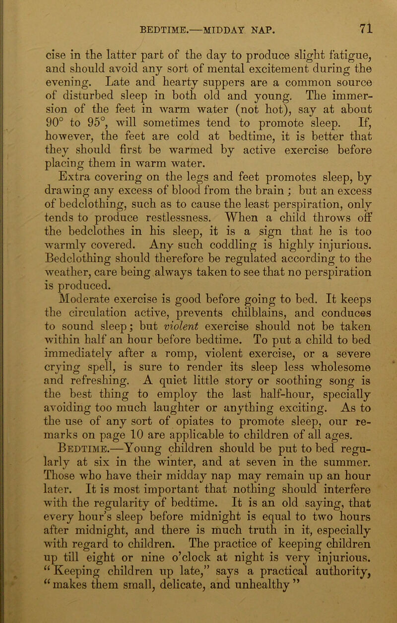 cise in the latter part of the day to produce slight fatigue, and should avoid any sort of mental excitement during the evening. Late and hearty suppers are a common source of disturbed sleep in both old and young. The immer- sion of the feet in warm water (not hot), say at about 90° to 95°, will sometimes tend to promote sleep. If, however, the feet are cold at bedtime, it is better that they should first be warmed by active exercise before placing them in warm water. Extra covering on the legs and feet promotes sleep, by drawing any excess of blood from the brain ; but an excess of bedclothing, such as to cause the least perspiration, only tends to produce restlessness. When a child throws off the bedclothes in his sleep, it is a sign that he is too warmly covered. Any such coddling is highly injurious. Bedclothing should therefore be regulated according to the weather, care being always taken to see that no perspiration is produced. Moderate exercise is good before going to bed. It keeps the circulation active, prevents chilblains, and conduces to sound sleep; but violent exercise should not be taken within half an hour before bedtime. To put a child to bed immediately after a romp, violent exercise, or a severe crying spell, is sure to render its sleep less wholesome and refreshing. A quiet little story or soothing song is the best thing to employ the last half-hour, specially avoiding too much laughter or anything exciting. As to the use of any sort of opiates to promote sleep, our re- marks on page 10 are applicable to children of all ages. Bedtime.—Young children should be put to bed regu- larly at six in the winter, and at seven in the summer. Those who have their midday nap may remain up an hour later. It is most important that nothing should interfere with the regularity of bedtime. It is an old saying, that every hours sleep before midnight is equal to two hours after midnight, and there is much truth in it, especially with regard to children. The practice of keeping children up till eight or nine o’clock at night is very injurious. “ Keeping children up late,” says a practical authority, “makes them small, delicate, and unhealthy”