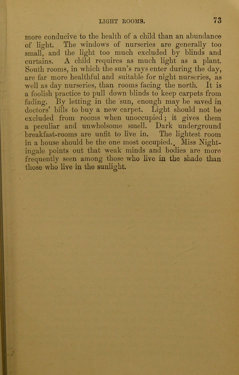 more conducive to the health of a child than an abundance of light. The windows of nurseries are generally too small, and the light too much excluded by blinds and curtains. A child requires as much light as a plant. South rooms, in which the sun’s rays enter during the day, are far more healthful and suitable for night nurseries, as well as day nurseries, than rooms facing the north. It is a foolish practice to pull down blinds to keep carpets from fading. By letting in the sun, enough may be saved in doctors’ bills to buy a new carpet. Light should not be excluded from rooms when unoccupied; it gives them a peculiar and unwholsome smell. Dark underground breakfast-rooms are unfit to live in. The lightest room in a house should be the one most occupied.. Miss Night- ingale points out that weak minds and bodies are more frequently seen among those who live in the shade than those who live in the sunlight.