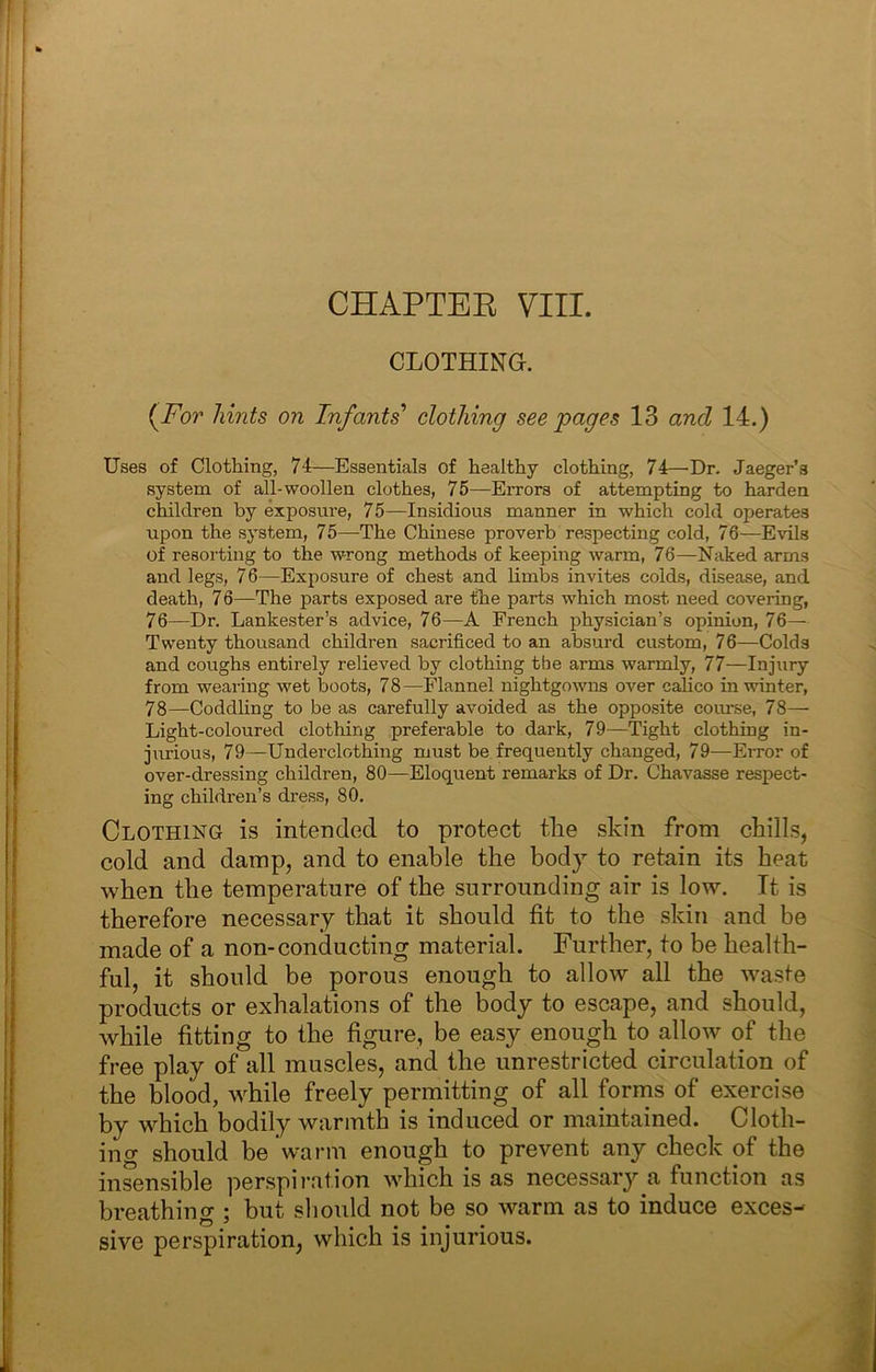 CHAPTEE VIII. CLOTHING. (^For hints on Infants’’ clothing see pages 13 and 14.) Uses of Clothing, 74—Essentials of healthy clothing, 74—'Dr. Jaeger’s system of all-woollen clothes, 75—Errors of attempting to harden children by exposure, 75—Insidious manner in which cold operates upon the system, 75—The Chinese proverb respecting cold, 76—Evils of resorting to the wrong methods of keeping warm, 76—Naked arms and legs, 76—Exposure of chest and limbs invites colds, disease, and death, 76—The parts exposed are the parts which most need covering, 76—Dr. Lankester’s advice, 76—A French physician’s opinion, 76- Twenty thousand children sacrificed to an absurd custom, 76—Colds and coughs entirely relieved by clothing the arms warmly, 77—Injury from wearing wet boots, 78—Flannel nightgowns over cahco in winter, 78—Coddling to be as carefully avoided as the opposite course, 78— Light-coloured clothing .preferable to dark, 79—Tight clothing in- jurious, 79—Underclothing must be frequently changed, 79—Error of over-dressing children, 80—Eloquent remarks of Dr. Chavasse respect- ing children’s dress, 80. Clothing is intended to protect the skin from chills, cold and damp, and to enable the body to retain its heat when the temperature of the surrounding air is low. Tt is therefore necessary that it should fit to the skin and be made of a non-conducting material. Further, to be health- ful, it should be porous enough to allow all the waste products or exhalations of the body to escape, and should, while fitting to the figure, be easy enough to allow of the free play of all muscles, and the unrestricted circulation of the blood, while freely permitting of all forms of exercise by which bodily warmth is induced or maintained. Cloth- ing should be warm enough to prevent any check of the insensible perspii’ation which is as necessary a function as breathing ; but sliould not be so warm as to induce exces-' sive perspiration, which is injurious.