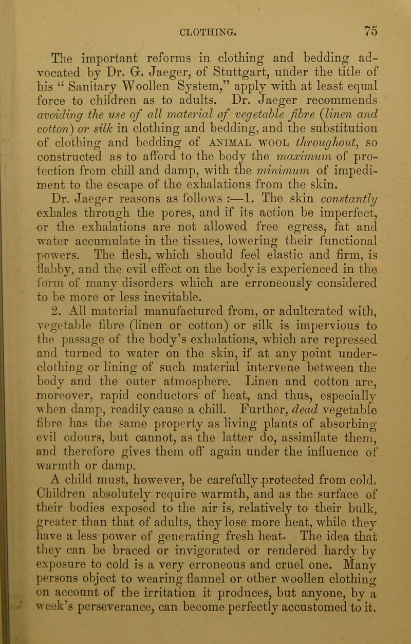 Tlie important reforms in clothing and bedding ad- vocated by Dr. Gr. Jaeger, of Stuttgart, under tbe title of bis “ Sanitary Woollen System,” apply witb at least equal force to cbildren as to adults. Dr. Jaeger recommends avoiding the use of all material of vegetable fibre (linen and cotton') or silk in clothing and bedding, and the substitution of clothing and bedding of animal wool throughout, so constructed as to afford to tbe body tbe maximum of pro- tection from chill and damp, with the minimum of impedi- m.ent to tbe escape of the exhalations from tbe skin. Dr. Jaeger reasons as follows :—1. Tbe skin constantly exhales through tbe pores, and if its action be imperfect, or tbe exhalations are not allowed free egress, fat and water accumulate in tbe tissues, lowering their functional powers. Tbe flesh, which should feel elastic and firm, is flabby, and the evil effect on the body is experienced in the form of many disorders which are erroneously considered to be more or less inevitable. 2. All material manufactured from, or adulterated with, vegetable fibre (linen or cotton) or silk is impervious to the passage of the body’s exhalations, which are repressed and turned to water on the skin, if at any point under- clothing or lining of such material intervene between the body and the outer atmosphere. Linen and cotton are, moreover, rapid conductors of heat, and thus, especially when damp, readily cause a chill. Further, dead vegetable fibre has the same property as living plants of absorbing evil odours, but cannot, as the latter do, assimilate them, and therefore gives them off again under the influence of w^armth or damp. A child must, however, be carefully protected from cold. Children absolutely require warmth, and as the surface of their bodies exposed to the air is, relatively to their bulk, greater than that of adults, they lose more heat, while they have a less-power of generating fresh heat. The idea that they can be braced or invigorated or rendered hardy by exposure to cold is a very erroneous and cruel one. Many persons object to wearing flannel or other wmollen clothing on account of the irritation it produces, but anyone, by a week’s perseverance, can become perfectly accustomed to it.