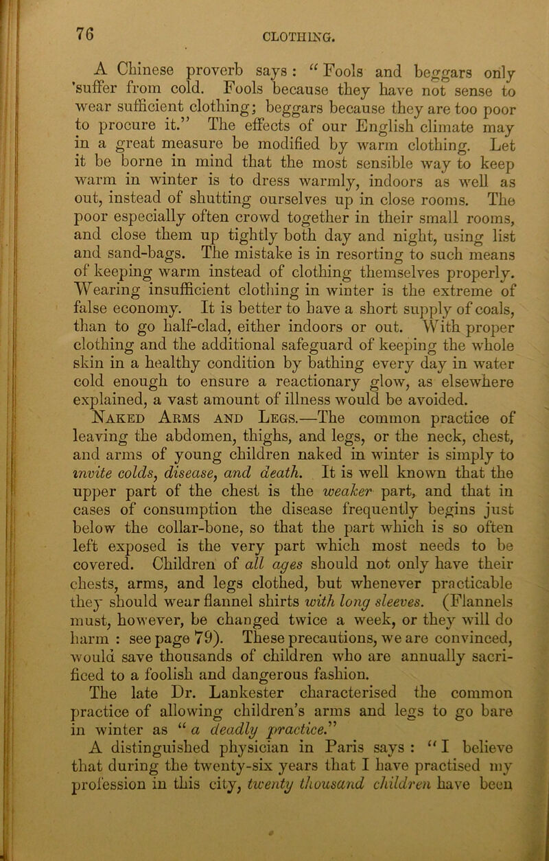 A Cliinese proverb says: Fools and beggars only ’suffer from cold. Fools because they have not sense to wear sufficient clothing; beggars because they are too poor to procure it.” The effects of our English climate may in a great measure be modified by warm clothing. Let it be borne in mind that the most sensible way to keep warm in winter is to dress warmly, indoors as well as out, instead of shutting ourselves up in close rooms. The poor especially often crowd together in their small rooms, and close them up tightly both day and night, using list and sand-bags. The mistake is in resorting to such means of keeping warm instead of clothing themselves properly. Wearing insufficient clothing in winter is the extreme of false economy. It is better to have a short supply of coals, than to go half-clad, either indoors or out. With proper clothing and the additional safeguard of keeping the whole skin in a healthy condition by bathing every day in water cold enough to ensure a reactionary glow, as elsewhere explained, a vast amount of illness would be avoided. Naked Arms and Legs.—The common practice of leaving the abdomen, thighs, and legs, or the neck, chest, and arms of young children naked in winter is simply to invite colds, disease, and death. It is well known that the upper part of the chest is the weaher part, and that in cases of consumption the disease frequently begins just below the collar-bone, so that the part which is so often left exposed is the very part which most needs to be covered. Children of all ages should not only have their chests, arms, and legs clothed, but whenever practicable they should wear flannel shirts with long sleeves. (Flannels must, however, be changed twice a week, or they will do harm: see page 79). These precautions, we are convinced, would save thousands of children who are annually sacri- ficed to a foolish and dangerous fashion. The late Dr. Lankester characterised the common practice of allowing children’s arms and legs to go bare in winter as “ a deadly 2>ractice.^^ A distinguished physician in Paris says : “ I believe that during the twenty-six years that I Lave practised my profession in this city, twenty thousand children have been