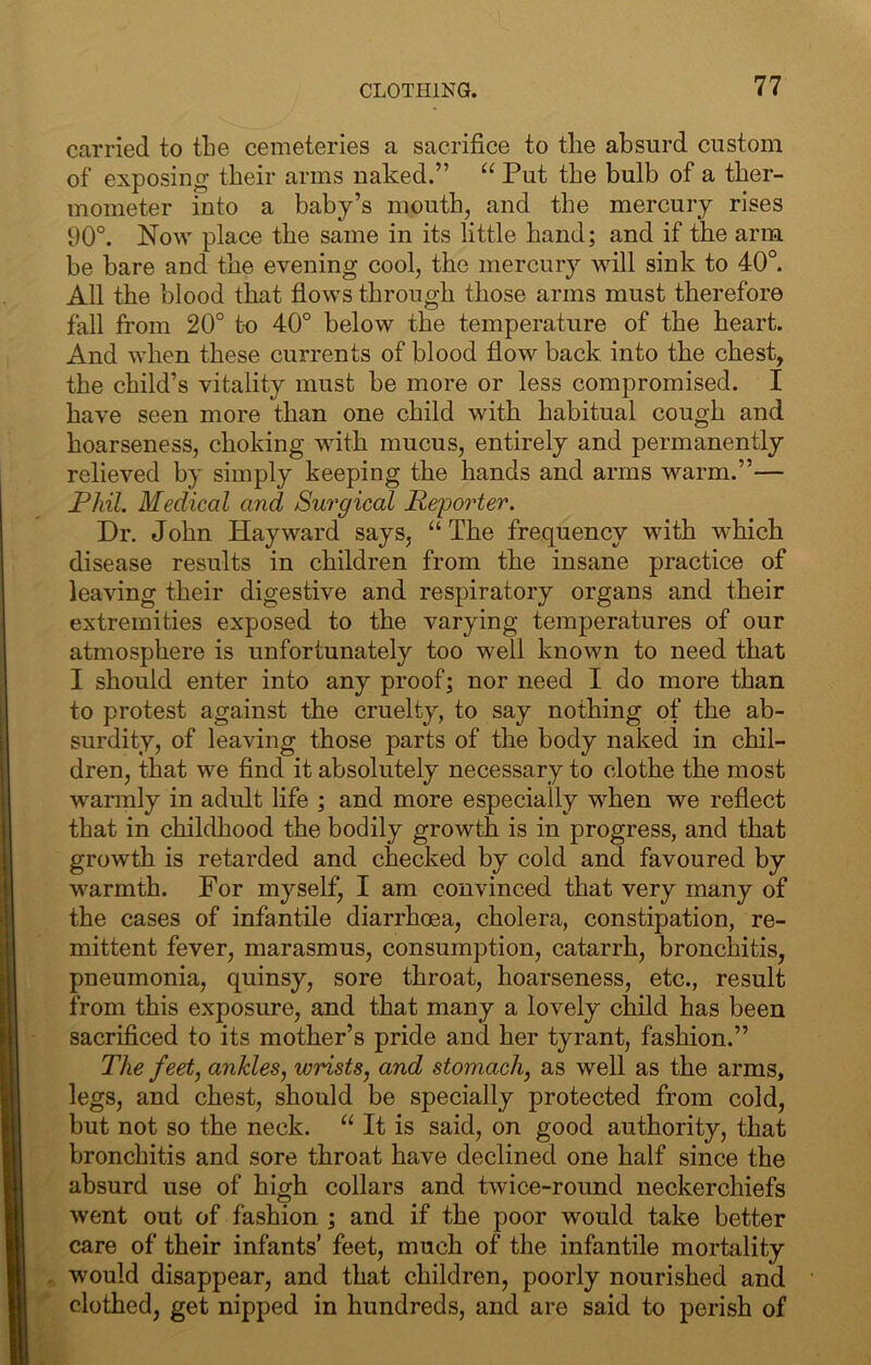 carried to the cemeteries a sacrifice to the absurd custom of exposing their arms naked.” Put the bulb of a ther- mometer into a baby’s mouth, and the mercury rises 90°. Now place the same in its little hand; and if the arm be bare and the evening cool, the mercury will sink to 40°. All the blood that flows through those arms must therefore fall from 20° to 40° below the temperature of the heart. And when these currents of blood flow back into the chest, the child’s vitality must be more or less compromised. I have seen more than one child with habitual cough and hoarseness, choking with mucus, entirely and permanently relieved by simply keeping the hands and arms warm.”— Phil. Medical and Surgical Reporter. Dr. John Hayward says, “The frequency with which disease results in children from the insane practice of leaving their digestive and respiratory organs and their extremities exposed to the varying temperatures of our atmosphere is unfortunately too well known to need that I should enter into any proof; nor need I do more than to protest against the cruelty, to say nothing of the ab- surdity, of leaving those parts of the body naked in chil- dren, that we And it absolutely necessary to clothe the most warmly in adult life ; and more especially when we reflect that in childhood the bodily growth is in progress, and that growth is retarded and checked by cold and favoured by warmth. For myself, I am convinced that very many of the cases of infantile diarrhoea, cholera, constipation, re- mittent fever, marasmus, consumption, catarrh, bronchitis, pneumonia, quinsy, sore throat, hoarseness, etc., result from this exposure, and that many a lovely child has been sacrificed to its mother’s pride and her tyrant, fashion.” The feet, ankles^ wrists, and stomach, as well as the arms, legs, and chest, should be specially protected from cold, but not so the neck. “ It is said, on good authority, that bronchitis and sore throat have declined one half since the absurd use of high collars and twice-round neckerchiefs went out of fashion ; and if the poor would take better care of their infants’ feet, much of the infantile mortality . would disappear, and that children, poorly nourished and clothed, get nipped in hundreds, and are said to perish of