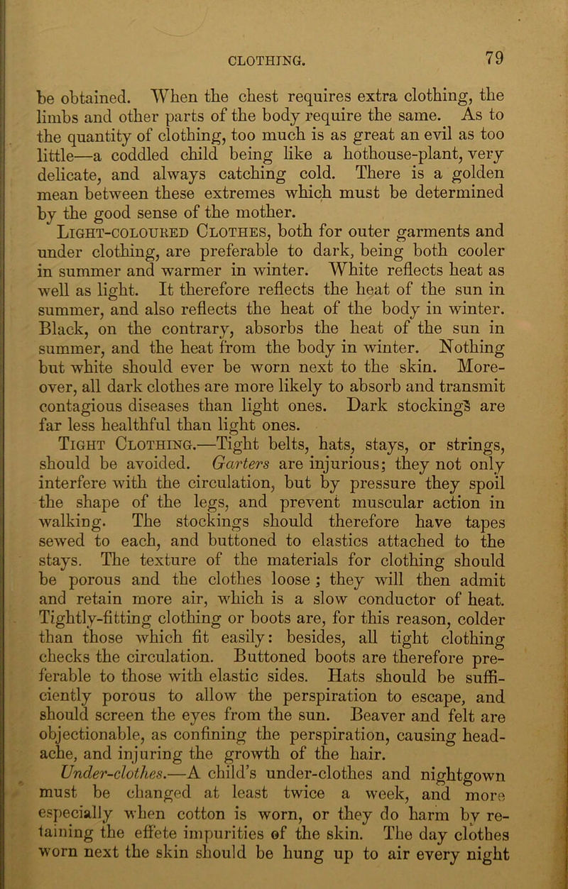 I CLOTHING. 79 be obtained. When the chest requires extra clothing, the limbs and other parts of the body require the same. As to the quantity of clothing, too much is as great an evil as too little—a coddled child being like a hothouse-plant, very delicate, and always catching cold. There is a golden mean between these extremes which must be determined by the good sense of the mother. Light-coloured Clothes, both for outer garments and under clothing, are preferable to dark, being both cooler in summer and warmer in winter. White reflects heat as well as light. It therefore reflects the heat of the sun in summer, and also reflects the heat of the body in winter. Black, on the contrary, absorbs the heat of the sun in summer, and the heat from the body in winter. Nothing but white should ever be worn next to the skin. More- over, all dark clothes are more likely to absorb and transmit contagious diseases than light ones. Dark stocking^ are far less healthful than light ones. Tight Clothing.—Tight belts, hats, stays, or strings, should be avoided. Garters are injurious; they not only interfere with the circulation, but by pressure they spoil the shape of the legs, and prevent muscular action in j walking. The stockings should therefore have tapes I sewed to each, and buttoned to elastics attached to the \ stays. The texture of the materials for clothing should ! be porous and the clothes loose ; they will then admit f and retain more air, which is a slow conductor of heat. ' Tightly-fltting clothing or boots are, for this reason, colder < than those which fit easily: besides, all tight clothing | checks the circulation. Buttoned boots are therefore pre- ^ ferable to those with elastic sides. Hats should be suffl- I ciently porous to allow the perspiration to escape, and should screen the eyes from the sun. Beaver and felt are objectionable, as confining the perspiration, causing head- . ache, and injuring the growth of the hair. ^ ^ Under-clothes.—A child’s under-clothes and nightgown - must be changed at least twice a week, and more especially when cotton is worn, or they do harm by re- , laining the effete impurities of the skin. The day clothes ^ worn next the skin should be hung up to air every night ,•