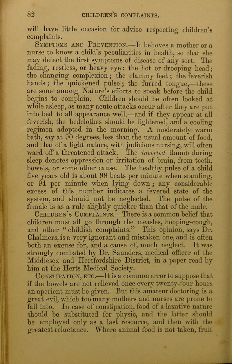 will have little occasion for advice respecting children’s complaints. Symptoms and Prevention.—It behoves a mother or a nurse to know a child’s peculiarities in health, so that she may detect the first symptoms of disease of any sort. The fading, restless, or heavy eye; the hot or drooping head; the changing complexion; the clammy feet; the feverish hands; the quickened pulse ; the furred tongue,—these are some among Nature’s efforts to speak before the child begins to complain. Children should be often looked at while asleep, as many acute attacks occur after they are put into bed to all appearance well,—and if they appear at all feverish, the bedclothes should be lightened, and a cooling regimen adopted in the morning. A moderately warm bath, say at 90 degrees, less than the usual amount of food, and that of a light nature, with judicious nursing, will often ward off a threatened attack. The inverted thumb during sleep denotes oppression or irritation of brain, from teeth, bowels, or some other cause. The healthy pulse of a child five years old is about 98 beats per minute when standing, or 94 per minute when lying down ; any considerable excess of this number indicates a fevered state of the system, and should not be neglected. The pulse of the female is as a rule slightly quicker than that of the male. Children’s Complaints.—There is a common belief that children must all go through the measles, hooping-cough, and other “childish complaints.” This opinion, says Dr. Chalmers, is a very ignorant and mistaken one, and is often both an excuse for, and a cause of, much neglect. It was strongly combated by Dr. Saunders, medical officer of the Middlesex and Hertfordshire District, in a paper read by him at the Herts Medical Society. Constipation, etc.—It is a common error to suppose that if the bowels are not relieved once every twenty-f our hours an aperient must be given. But this amateur doctoring is a greq.t evil, which too many mothers and nurses are prone to fall into. In case of constipation, food of a laxative nature should be substituted for physic, and the latter should be employed only as a last resource, and then with the greatest reluctance. Where animal food is not taken, fruit