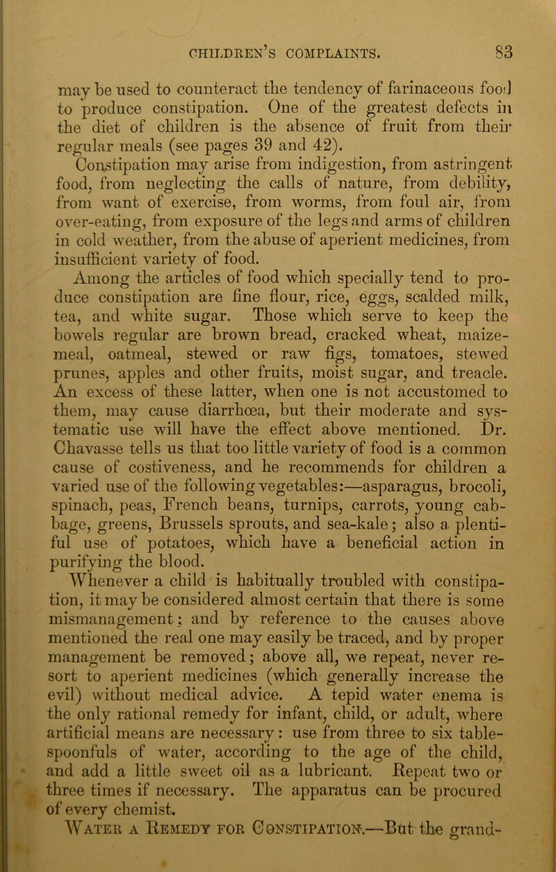 may be used to counteract the tendency of farinaceous food to produce constipation. One of the greatest defects in the diet of children is the absence of fruit from theii* regular meals (see pages 39 and 42). Constipation may arise from indigestion, from astringent, food, from neglecting the calls of nature, from debility, from want of exercise, from worms, from foul air, from over-eating, from exposure of the legs and arms of children in cold weather, from the abuse of aperient medicines, from insufficient variety of food. Among the articles of food which specially tend to pro- duce constipation are fine flour, rice, eggs, scalded milk, tea, and white sugar. Those which serve to keep the bowels regular are brown bread, cracked wheat, maize- meal, oatmeal, stewed or raw figs, tomatoes, stewed prunes, apples and other fruits, moist sugar, and treacle. An excess of these latter, when one is not accustomed to them, may cause diarrhoea, but their moderate and sys- tematic use will have the effect above mentioned. Dr. Chavasse tells us that too little variety of food is a common cause of costiveness, and he recommends for children a varied use of the following vegetables:—asparagus, brocoli, spinach, peas, French beans, turnips, carrots, young cab- bage, greens, Brussels sprouts, and sea-kale; also a plenti- ful use of potatoes, which have a beneficial action in purifying the blood. Whenever a child is habitually troubled with constipa- tion, it may be considered almost certain that there is some mismanagement: and by reference to the causes above mentioned the real one may easily be traced, and by proper management be removed; above all, we repeat, never re- sort to aperient medicines (which generally increase the evil) without medical advice. A tepid water enema is the only rational remedy for infant, child, or adult, where artificial means are necessary: use from three to six table- spoonfuls of water, according to the age of the child, and add a little sweet oil as a lubricant. Bepeat two or three times if necessary. The apparatus can be procured of every chemist. Water a Remedy for Constipation.—Bnt the orrand-