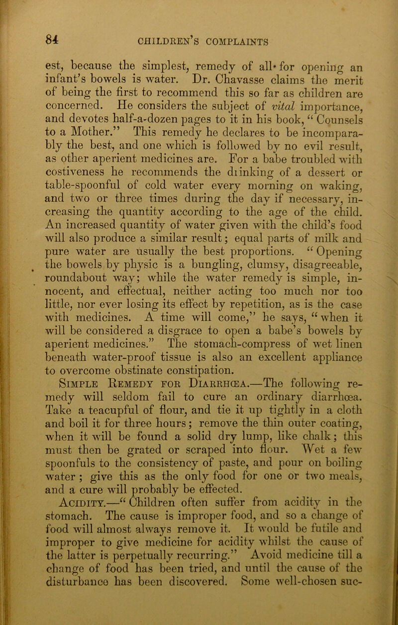 est, because the simplest, remedy of all* for opening an infant’s bowels is water. Dr. Chavasse claims the merit of being the first to recommend this so far as children are concerned. He considers the subject of vital importance, and devotes half-a-dozen pages to it in his book, Counsels to a Mother.” This remedy he declares to be incompara- bly the best, and one which is followed by no evil result, as other aperient medicines are. For a babe troubled with costiveness he recommends the di inking of a dessert or table-spoonful of cold water every morning on waking, and two or three times during the day if necessary, in- creasing the quantity according to the age of the child. An increased quantity of water given with the child’s food will also produce a similar result; equal parts of milk and pure water are usually the best proportions. “ Opening the bowels by physic is a bungling, clumsy, disagreeable, roundabout way; while the water remedy is simple, in- nocent, and effectual, neither acting too much nor too little, nor ever losing its effect by repetition, as is the case with medicines. A time will come,” he says, “ when it will be considered a disgrace to open a babe’s bowels by aperient medicines.” The stomach-compress of wet linen beneath water-proof tissue is also an excellent appliance to overcome obstinate constipation. Simple Remedy for Diarrhcea.—The following re- medy will seldom fail to cure an ordinary diarrhoea. Take a teacupful of fiour, and tie it up tightly in a cloth and boil it for three hours; remove the thin outer coating, when it will be found a solid dry lump, like chalk; this must then be grated or scraped into flour. Wet a few spoonfuls to the consistency of paste, and pour on boiling water ; give this as the only food for one or two meals, and a cure will probably be effected. Acidity.—“ Children often suffer from acidity in the stomach. The cause is improper food, and so a change of food will almost always remove it. It would be futile and improper to give medicine for acidity whilst the cause of the latter is perpetually recurring.” Avoid medicine till a change of food has been tried, and until the cause of the disturbance has been discovered. Some well-chosen sue-