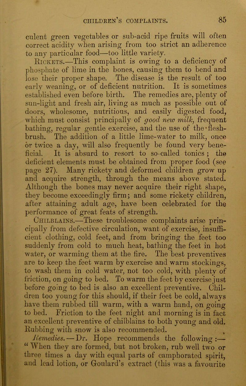 cnlent green vegetables or sub-acid ripe fruits will often correct acidity when arising from too strict an adherence to any particular food—too little variety. Rickets.—This complaint is owing to a deficiency of phosphate of lime in the bones, causing them to bend and lose their proper shape. The disease is the result of too early weaning, or of deficient nutrition. It is sometimes established even before birth. The remedies are, plenty of sun-light and fresh air, living as much as possible out of doors, wholesome, nutritious, and easily digested food, which must consist principally of good new milk, frequent bathing, regular gentle exercise, and the use of the‘flesh- brush. The addition of a little lime-water to milk, once or twice a day, will also frequently be found very bene- ficial. It is absurd to resort to so-called tonics ; the deficient elements must be obtained from proper food (see page 27). Many rickety and deformed children grow up and acquire strength, through the means above stated. Although the bones may never acquire their right shape, they become exceedingly firm; and some rickety children, after attaining adult age, have been celebrated for the performance of great feats of strength. Chilblains.—These troublesome complaints arise prin- cipally from defective circulation, want of exercise, insuffi- cient clothing, cold feet, and from bringing the feet too suddenly from cold to much heat, bathing the feet in hot water, or warming them at the fire. The best preventives are to keep the feet warm by exercise and warm stockings, to wash them in cold water, not too cold, with plenty of friction, on going to bed. To warm the feet by exercise just before going to bed is also an excellent preventive. Chil- dren too young for this should, if their feet be cold, always have them rubbed till warm, with a warm hand, on going to bed. Friction to the feet night and morning is in fact an excellent preventive of chilblains to both young and old. Rubbing with snow is also recommended. Jiemedies. — Dr. Hope recommends the following:— “ When they are formed, but not broken, rub well two or three times a day with equal parts of camphorated spirit, and lead lotion, or Goulard’s extract (this was a favourite