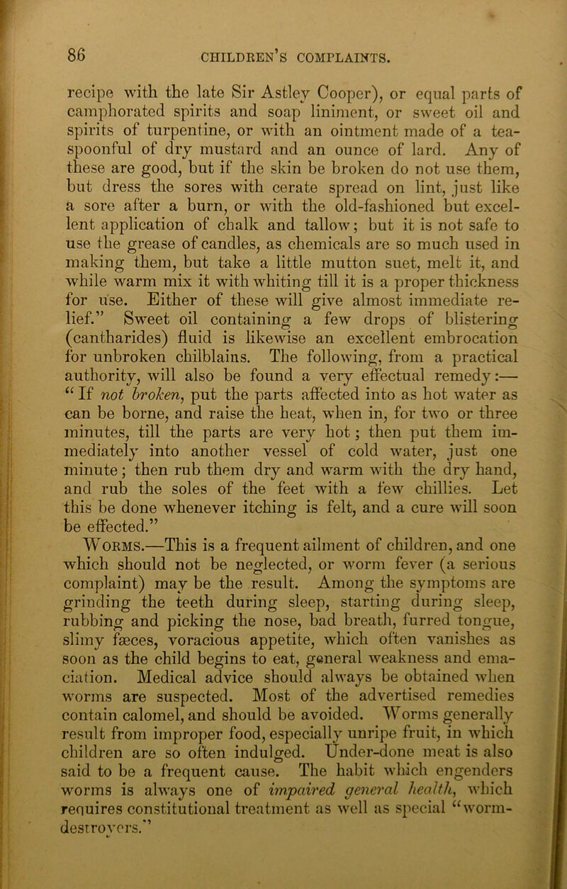 recipe with the late Sir Astley Cooper), or equal parts of camphorated spirits and soap liniment, or sweet oil and spirits of turpentine, or with an ointment made of a tea- spoonful of dry mustard and an ounce of lard. Any of these are good, but if the skin be broken do not use them, but dress the sores with cerate spread on lint, just like a sore after a burn, or with the old-fashioned but excel- lent application of chalk and tallow; but it is not safe to use the grease of candles, as chemicals are so much used in making them, but take a little mutton suet, melt it, and while warm mix it with whiting till it is a proper thickness for use. Either of these will give almost immediate re- lief.” Sweet oil containing a few drops of blistering (cantharides) fluid is likewise an excellent embrocation for unbroken chilblains. The following, from a practical authority, will also be found a very effectual remedy:— “ If not broken, put the parts affected into as hot water as can be borne, and raise the beat, when in, for two or three minutes, till the parts are very hot; then put them im- mediately into another vessel of cold water, just one minute; then rub them dry and warm with the dry hand, and rub the soles of the feet with a few chillies. Let this be done whenever itching is felt, and a cure will soon be effected.” Worms.—This is a frequent ailment of children, and one which should not be neglected, or worm fever (a serious complaint) may be the result. Among the symptoms are grinding the teeth during sleep, starting during sleep, rubbing and picking the nose, bad breath, furred tongue, slimy faeces, voracious appetite, which often vanishes as soon as the child begins to eat, general weakness and ema- ciation. Medical advice should always be obtained when worms are suspected. Most of the advertised remedies contain calomel, and should be avoided. Worms generally result from improper food, especially unripe fruit, in which children are so often indulged. Under-done meat is also said to be a frequent cause. The habit which engenders worms is always one of impaired general health, which requires constitutional treatment as well as special “worm- destroyers.”