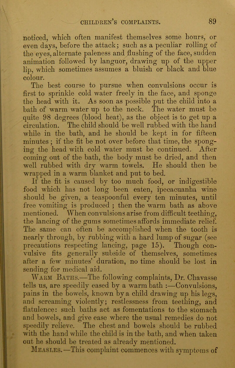 noticed, whicli often manifest themselves some hours, or even days, before the attack; such as a peculiar rolling of the eyes, alternate paleness and flushing of the face, sudden animation followed by languor, drawing up of the upper lip, which sometimes assumes a bluish or black and blue colour. The best course to pursue when convulsions occur is first to sprinkle cold water freely in the face, and sponge the head with it. As soon as possible put the child into a bath of warm water up to the neck. The water must be quite 98 degrees (blood heat), as the object is to get up a circulation. The child should be well rubbed with the hand while in the bath, and he should be kept in for fifteen minutes ; if the fit be not over before that time, the spong- ing the head with cold water must be continued. After coming out of the bath, the body must be dried, and then well rubbed with dry warm towels. He should then be wrapped in a warm blanket and put to bed. If the fit is caused by too much food, or indigestible food which has not long been eaten, ipecacuanha wine should be given, a teaspoonful every ten minutes, until free vomiting is produced ; then the warm bath as above mentioned. When convulsions arise from difficult teething, the lancing of the gums sometimes affords immediate relief. The same can often be accomplished when the tooth is nearly through, by rubbing with a hard lump of sugar (see precautions respecting lancing, page 15). Though con- vulsive fits generally subside of themselves, sometimes after a few minutes’ duration, no time should be lost in sending for medical aid. Warm Baths.—The following complaints. Dr. Chavasse tells us, are speedily eased by a warm bath :—Convulsions, pains in the bowels, known by a child drawing up his legs, and screaming violently; restlessness from teething, and flatulence: such baths act as fomentations to the stomach and bowels, and give ease where the usual remedies do not speedily relieve. The chest and bowels should be rubbed with the hand while the child is in the bath, and when taken out he should be treated as already mentioned. Measles.—This complaint commences with symptoms of