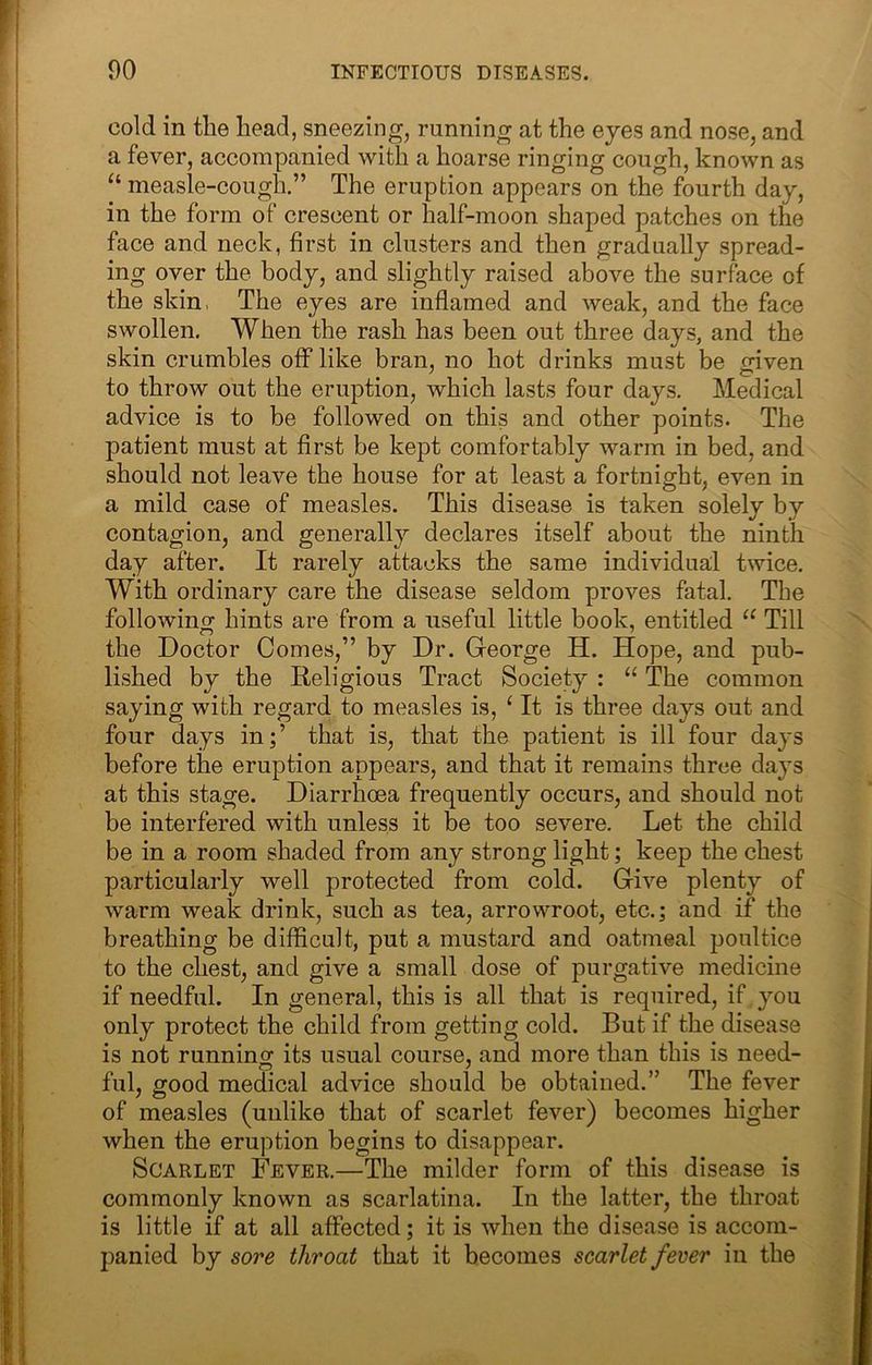 cold in the head, sneezing, running at the eyes and nose, and a fever, accompanied with a hoarse ringing cough, known as “ measle-cough.” The eruption appears on the fourth day, in the form of crescent or half-moon shaped patches on the face and neck, first in clusters and then gradually spread- ing over the body, and slightly raised above the surface of the skin, The eyes are inflamed and weak, and the face swollen. When the rash has been out three days, and the skin crumbles off like bran, no hot drinks must be given to throw out the eruption, which lasts four days. Medical advice is to be followed on this and other points. The patient must at first be kept comfortably warm in bed, and should not leave the house for at least a fortnight, even in a mild case of measles. This disease is taken solely by contagion, and generally declares itself about the ninth day after. It rarely attacks the same individual twice. With ordinary care the disease seldom proves fatal. The followinof hints are from a useful little book, entitled “ Till the Doctor Comes,” by Dr. George H. Hope, and pub- lished by the Religious Tract Society : “ The common saying with regard to measles is, ^ It is three days out and four days in;’ that is, that the patient is ill four days before the eruption appears, and that it remains three days at this stage. Diarrhoea frequently occurs, and should not be interfered with unless it be too severe. Let the child be in a room shaded from any strong light; keep the chest particularly well protected from cold. Give plenty of warm weak drink, such as tea, arrowroot, etc.; and if the breathing be difficult, put a mustard and oatmeal poultice to the chest, and give a small dose of purgative medicine if needful. In general, this is all that is required, if, you only protect the child from getting cold. But if the disease is not running its usual course, and more than this is need- ful, good medical advice should be obtained.” The fever of measles (unlike that of scarlet fever) becomes higher when the eruption begins to disappear. Scarlet Fever.—The milder form of this disease is commonly known as scarlatina. In the latter, the throat is little if at all affected; it is when the disease is accom- panied by sore throat that it becomes scarlet fever in the