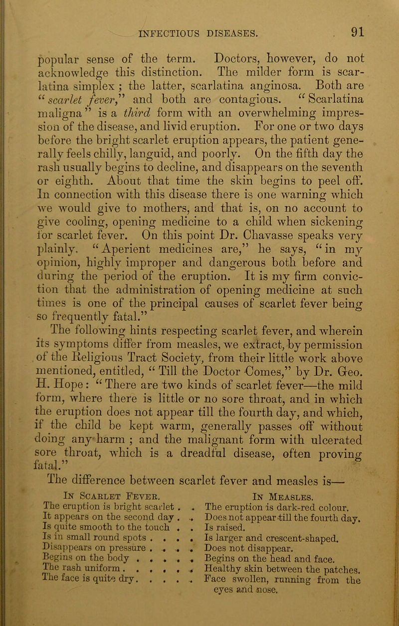 popular sense of tlie term. Doctors, however, do not acknowledge this distinction. The milder form is scar- latina simplex ; the latter, scarlatina anginosa. Both are “ scarlet fever,and both are contagious. Scarlatina maligna ” is a third form Muth an overwhelming impres- sion of the disease, and livid eruption. For one or two days before the bright scarlet eruption appears, the patient gene- rally feels chilly, languid, and poorly. On the fifth day the rash usually begins to decline, and disappears on the seventh or eighth. About that time the skin begins to peel off. In connection with this disease there is one warning which we would give to mothers, and that is, on no account to give cooling, opening medicine to a child when sickening for scarlet fever. On this point Dr. Chavasse speaks very plainly. “Aperient medicines are,” he says, “in my opinion, highly improper and dangerous both before and during the period of the eruption. It is my firm convic- tion that the administration of opening medicine at such times is one of the principal causes of scarlet fever being so frequently fatal.” The following hints respecting scarlet fever, and wherein its symptoms differ from measles, we extract, by permission of the Beligious Tract Society, from their little work above mentioned, entitled, “ Till the Doctor Comes,” by Dr. Greo. H. Hope: “ There are two kinds of scarlet fever—the mild form, where there is little or no sore throat, and in which the eruption does not appear till the fourth day, and which, if the child be kept warm, generally passes off* without doing any'harm ; and the malignant form with ulcerated sore throat, which is a dreadful disease, often proving fatal.” The difference between scarlet fever and measles is— In Scaelet Fever. The eruption is bright scarlet It appears on the second day Is quite smooth to the touch Is in small round spots . . Disappears on pressure . Begins on the body . . , The rash uniform.... The face is quite dry. . . In Measles. The eruption is dark-red colour. Does not appear'till the fourth day. Is raised. Is larger and crescent-shaped. Does not disappear. Begins on the head and face. Healthy skin between the patches. Face swollen, running from the eyes and -nose.