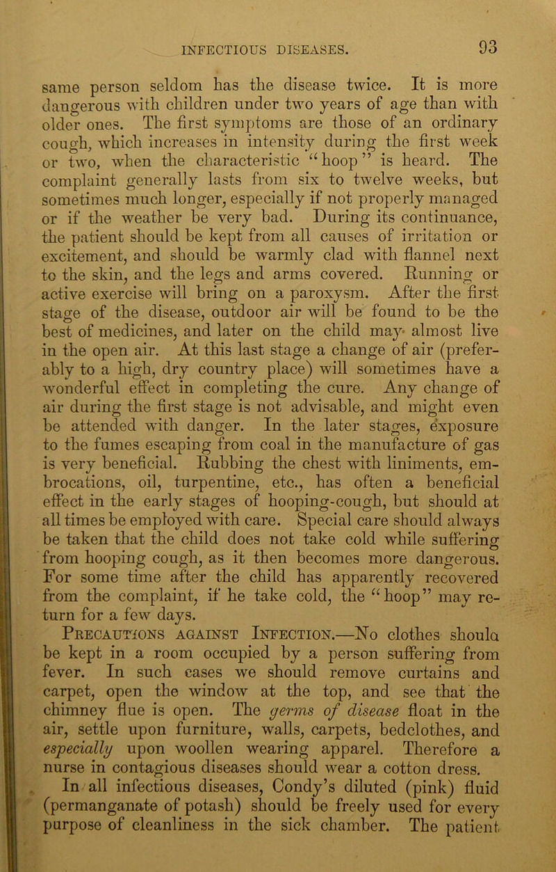 same person seldom has the disease twice. It is more dangerous with children under two years of age than with older ones. The first symptoms are those of an ordinary cough, which increases in intensity during the first week or two, when the characteristic hoop ” is heard. The complaint generally lasts from six to twelve weeks, but sometimes much longer, especially if not properly managed or if the weather be very bad. During its continuance, the patient should be kept from all causes of irritation or excitement, and should be warmly clad with flannel next to the skin, and the legs and arms covered. Running or active exercise will bring on a paroxysm. After the first stage of the disease, outdoor air will be found to be the best of medicines, and later on the child may- almost live in the open air. At this last stage a change of air (prefer- ably to a high, dry country place) will sometimes have a wonderful effect in completing the cure. Any change of air during the first stage is not advisable, and might even be attended with danger. In the later stages, exposure to the fumes escaping from coal in the manufacture of gas is very beneficial. Rubbing the chest with liniments, em- brocations, oil, turpentine, etc., has often a beneficial effect in the early stages of hooping-cough, but should at all times be employed with care. Special care should always be taken that the child does not take cold while suffering from hooping cough, as it then becomes more dangerous. For some time after the child has apparently recovered from the complaint, if he take cold, the ^‘hoop” may re- turn for a few days. Precautions against Infection.—No clothes shoula be kept in a room occupied by a person suffering from fever. In such cases we should remove curtains and carpet, open the window at the top, and see that the chimney flue is open. The germs of disease float in the air, settle upon furniture, walls, carpets, bedclothes, and especially upon woollen wearing apparel. Therefore a nurse in contagious diseases should wear a cotton dress. In all infectious diseases, Condy’s diluted (pink) fluid (permanganate of potash) should be freely used for every purpose of cleanliness in the sick chamber. The patient