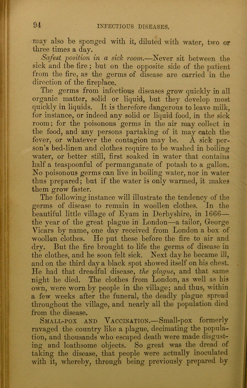 may also be sponged with it, diluted with water, two or three times a day. Safest position in a sick room.—Never sit between the sick and the fire; but on the opposite side of the patient from the fire, as the germs of disease are carried in the direction of the fireplace. The germs from infectious diseases grow quickly in all organic matter, solid or liquid, but they develop most quickly in liquids. It is therefore dangerous to leave milk, for instance, or indeed any solid or liquid food, in the sick room; for the poisonous germs in the air may collect in the food, and any persons partaking of it may catch the fever, or whatever the contagion may be. A sick per- son’s bed-linen and clothes require to be washed in boiling water, or better still, first soaked in water that contains half a teaspoonful of permanganate of potash to a gallon. No poisonous germs can live in boiling water, nor in water thus prepared; but if the water is only warmed, it makes them grow faster. The following instance will illustrate the tendency of the germs of disease to remain in woollen clothes. In the beautiful little village of Eyam in Derbyshire, in 1666— the year of the great plague in London—a tailor, George Vicars by name, one day received from London a box of woollen clothes. He put these before the fire to air and dry. But the fire brought to life the germs of disease in the clothes, and he soon felt sick. Next day he became ill, and on the third day a black spot showed itself on his chest. He had that dreadful disease, the plague, and that same night he died. The clothes from London, as well as his own, were worn by people in the village; and thus, within a few weeks after the funeral, the deadly plague spread throughout the village, and nearly all the population died from the disease. Small-pox and Yaccination.—Small-pox formerly ravaged the country like a plague, decimating the popula- tion, and thousands who escaped death were made disgust- ing and loathsome objects. So great was the dread of taking the disease, that people were actually inoculated with it, whereby, through being previously prepared by
