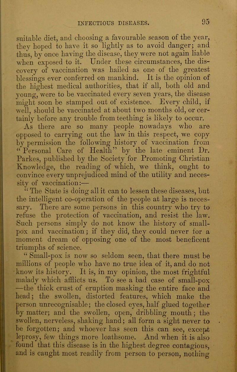 STiiiable diet, and choosing a favourable season of the year, they hoped to have it so lightly as to avoid danger; and thus, by once having the disease, they were not again liable when exposed to it. Under these circumstances, the dis- covery of vaccination was hailed as one of the greatest blessings ever conferred on mankind. It is the opinion of the highest medical authorities, that if all, both old and young, were to be vaccinated every seven years, the disease might soon be stamped out of existence. Every child, if well, should be vaccinated at about two months old, or cer- tainly before any trouble from teething is likely to occur. As there are so many people nowadays who are opposed to carrying out the law in this respect, we copy by permission the following history of vaccination from “ Personal Care of Health” by the late eminent Dr. Parkes, published by the Society for Promoting Christian Knowledge, the reading of which, we think, ought to convince every unprejudiced mind of the utility and neces- sity of vaccination:— “ The State is doing all it can to lessen these diseases, but the intelligent co-operation of the people at large is neces- sary. There are some persons in this country who try to reftise the protection of vaccination, and resist the law. Such persons simply do not know the history of small- pox and vaccination; if they did, they could never for a moment dream of opposing one of the most beneficent triumphs of science. Small-pox is now so seldom seen, that there must be millions of people who have no true idea of it, and do not • know its history. It is, in my opinion, the most frightful malady which afflicts us. To see a bad case of small-pox —the thick crust of eruption masking the entire face and head; the swollen, distorted features, which make the person unrecognisable; the closed eyes, half glued together by matter; and the swollen, open, dribbling mouth; the swollen, nerveless, shaking hand; all form a sight never to be forgotten; and whoever has seen this can see, except leprosy, few things more loathsome. And when it is also found that this disease is in the highest degree contagious, and is caught most readily from person to person, nothing