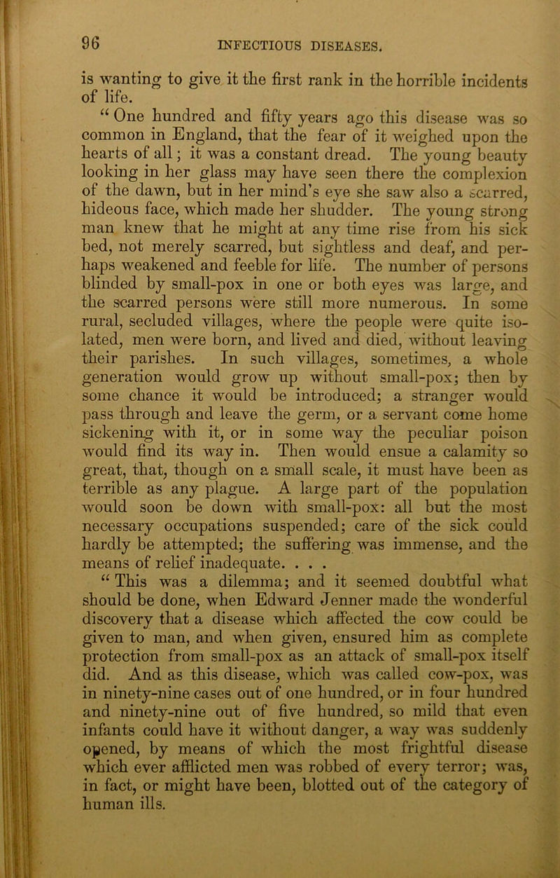 is wanting to give it the first rank in the horrible incidents of life. “ One hundred and fifty years ago this disease was so common in England, that the fear of it weighed upon the hearts of all; it was a constant dread. The young beauty looking in her glass may have seen there the complexion of the dawn, but in her mind’s eye she saw also a scarred, hideous face, which made her shudder. The young strong man knew that he might at any time rise from his sick bed, not merely scarred, but sightless and deaf, and per- haps weakened and feeble for life. The number of persons blinded by small-pox in one or both eyes was large, and the scarred persons were still more numerous. In some rural, secluded villages, where the people were quite iso- lated, men were born, and lived and died, without leaving their parishes. In such villages, sometimes, a whole generation would grow up without small-pox; then by some chance it would be introduced; a stranger would pass through and leave the germ, or a servant come home sickening with it, or in some way the peculiar poison would find its way in. Then would ensue a calamity so great, that, though on a small scale, it must have been as terrible as any plague. A large part of the population would soon be down with small-pox: all but the most necessary occupations suspended; care of the sick could hardly be attempted; the suffering was immense, and the means of relief inadequate. . . . “ This was a dilemma; and it seemed doubtful what should be done, when Edward Jenner made the wonderful discovery that a disease which affected the cow could be given to man, and when given, ensured him as complete protection from small-pox as an attack of small-pox itself did. And as this disease, which was called cow-pox, was in ninety-nine cases out of one hundred, or in four hundred and ninety-nine out of five hundred, so mild that even infants could have it without danger, a way was suddenly opened, by means of which the most frightful disease which ever afflicted men was robbed of every terror; was, in fact, or might have been, blotted out of the category of human ills.