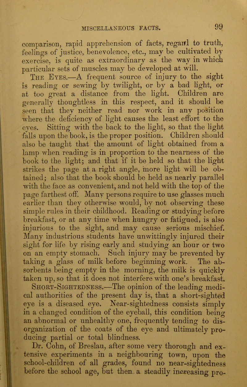 comparison, rapid apprehension of facts, regaitd to truth, feelings of justice, benevolence, etc., may be cultivated by exercise, is quite as extraordinary as the way in which particular sets of muscles may be developed at will. The Eyes.—A frequent source of injury to the sight is reading or sewing by twilight, or by a bad light, or at too great a distance from the light. Children are generally thoughtless in this respect, and it should be seen that they neither read nor work in any position where the deficiency of light causes the least effort to the eyes. Sitting with the back to the light, so that the light falls upon the book, is the proper position. Children should also be taught that the amount of light obtained from a lamp when reading is in proportion to the nearness of the book to the light; and that if it be held so that the light strikes the page at a right angle, haore light will be ob- tained ; also that the book should be held as nearly parallel with the face as convenient, and not held with the top of the page farthest off. Many persons require to use glasses much earlier than they otherwise would, by not observing these simple rules in their childhood. Reading or studying before breakfast, or at any time when hungry or fatigued, is also injurious to the sight, and may cause serious mischief. Many industrious students have unwittingly injured their sight for life by rising early and studying an hour or two on an empty stomach. Such injury may be prevented by taking a glass of milk before beginning work. The ab- sorbents being empty in the morning, the milk is quickly taken up, so that it does not interfere with one’s breakfasL Shoet-Sightedness.—The opinion of the leading medi- cal authorities of the present day is, that a short-sighted eye is a diseased eye. Near-sightedness consists simply in a changed condition of the eyeball, this condition being an abnormal or unhealthy one, frequently tending to dis- organization of the coats of the eye and ultimately pro- ducing partial or total blindness. Dr. Cohn, of Breslau, after some very thorough and ex- tensive experiments in a neighbouring town, upon the school-children of all grades, found no near-sightedness before the school age, but then. a steadily increasing pro-