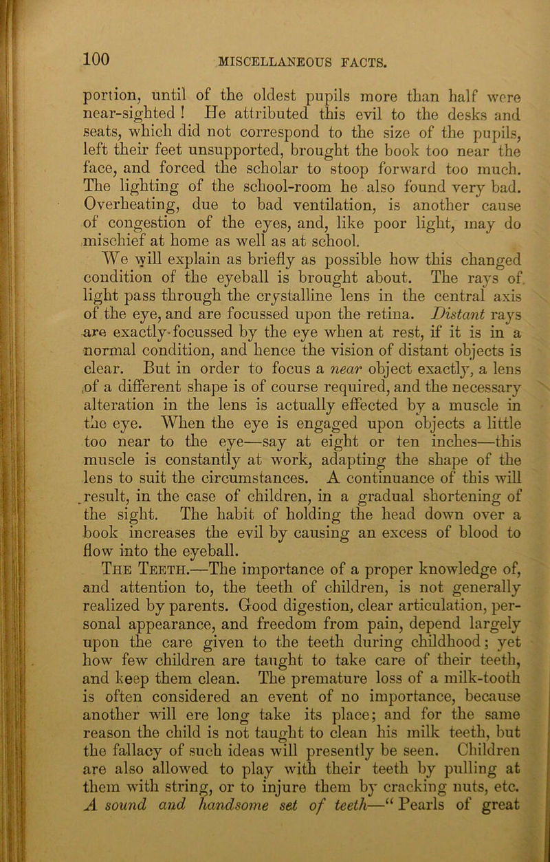 portion, until of the oldest pupils more than half wore near-sighted ! He attributed this evil to the desks and seats, which did not correspond to the size of the pupils, left their feet unsupported, brought the book too near the face, and forced the scholar to stoop forward too much. The lighting of the school-room he also found very bad. Overheating, due to bad ventilation, is another cause of congestion of the eyes, and, like poor light, may do mischief at home as well as at school. We will explain as briefly as possible how this changed condition of the eyeball is brought about. The rays of. light pass through the crystalline lens in the central axis of the eye, and are focussed upon the retina. Distant rays are exactly-focussed by the eye when at rest, if it is in a normal condition, and hence the vision of distant objects is clear. But in order to focus a near object exactly, a lens ,of a different shape is of course required, and the necessary alteration in the lens is actually effected by a muscle in the eye. When the eye is engaged upon objects a little too near to the eye—say at eight or ten inches—this muscle is constantly at work, adapting the shape of the lens to suit the circumstances. A continuance of this will ^result, in the case of children, in a gradual shortening of the sight. The habit of holding the head down over a book increases the evil by causing an excess of blood to flow into the eyeball. The Teeth.—The importance of a proper knowledge of, and attention to, the teeth of children, is not generally realized by parents. Gfood digestion, clear articulation, per- sonal appearance, and freedom from pain, depend largely upon the care given to the teeth during childhood; yet how' few children are taught to take care of their teeth, and keep them clean. The premature loss of a milk-tooth is often considered an event of no importance, because another wdll ere long take its place; and for the same reason the child is not taught to clean his milk teeth, but the fallacy of such ideas will presently be seen. Children are also allowed to play with their teeth by pulling at them with string, or to injure them by cracking nuts, etc. A sound and handsome set of teeth—“ Pearls of great