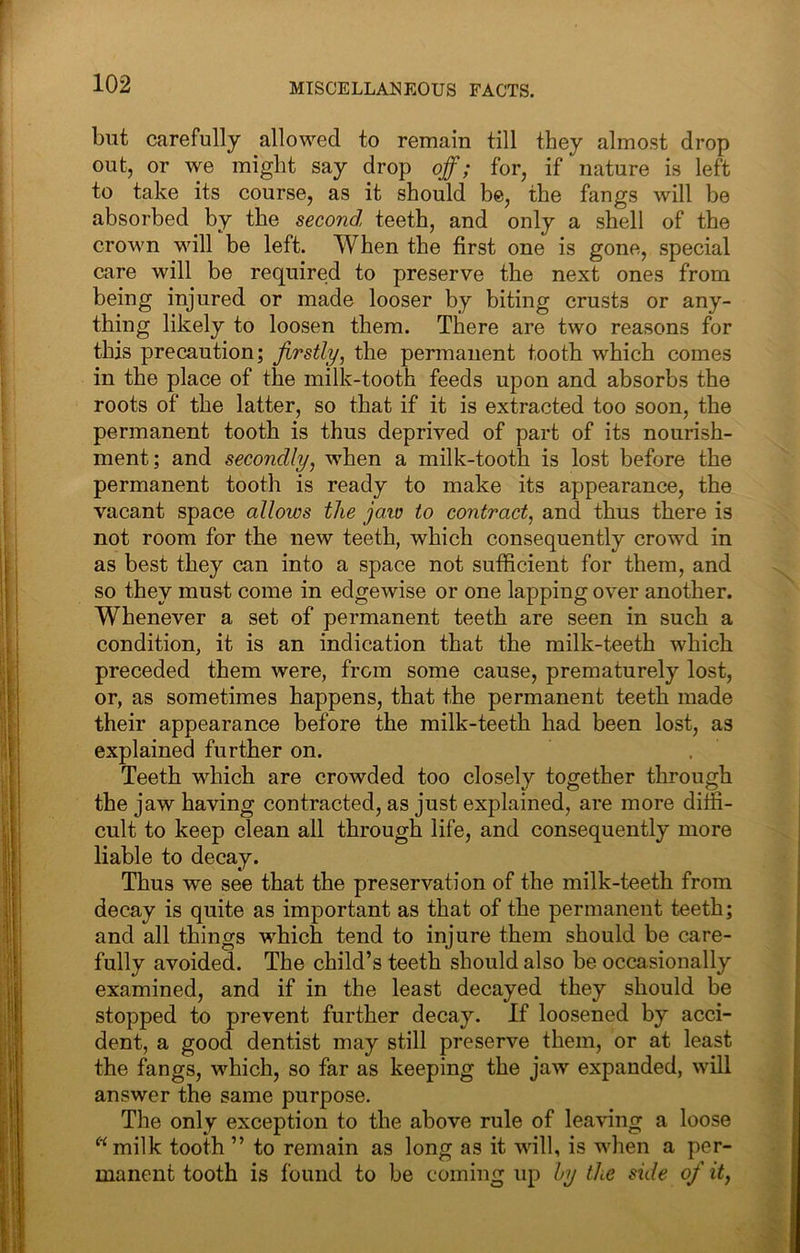 but carefully allowed to remain till they almost drop out, or we might say drop off; for, if nature is left to take its course, as it should be, the fangs will be absorbed by the second, teeth, and only a shell of the crown will be left. When the first one is gone, special care will be required to preserve the next ones from being injured or made looser by biting crusts or any- thing likely to loosen them. There are two reasons for this precaution; firstly, the permanent tooth which comes in the place of the milk-tooth feeds upon and absorbs the roots of the latter, so that if it is extracted too soon, the permanent tooth is thus deprived of part of its nourish- ment; and secondly, when a milk-tooth is lost before the permanent tooth is ready to make its appearance, the vacant space allows the jaw to contract, and thus there is not room for the new teeth, which consequently crowd in as best they can into a space not sufficient for them, and so they must come in edgewise or one lapping over another. Whenever a set of permanent teeth are seen in such a condition, it is an indication that the milk-teeth which preceded them were, from some cause, prematurely lost, or, as sometimes happens, that the permanent teeth made their appearance before the milk-teeth had been lost, as explained further on. Teeth which are crowded too closely together through the jaw having contracted, as just explained, are more diffi- cult to keep clean all through life, and consequently more liable to decay. Thus we see that the preservation of the milk-teeth from decay is quite as important as that of the permanent teeth; and all things which tend to injure them should be care- fully avoided. The child’s teeth should also be occasionally examined, and if in the least decayed they should be stopped to prevent further decay. If loosened by acci- dent, a good dentist may still preserve them, or at least the fangs, which, so far as keeping the jaw expanded, will answer the same purpose. The only exception to the above rule of leaving a loose ^■‘milk tooth ” to remain as long as it will, is when a per- manent tooth is found to be coming up by the side of it,