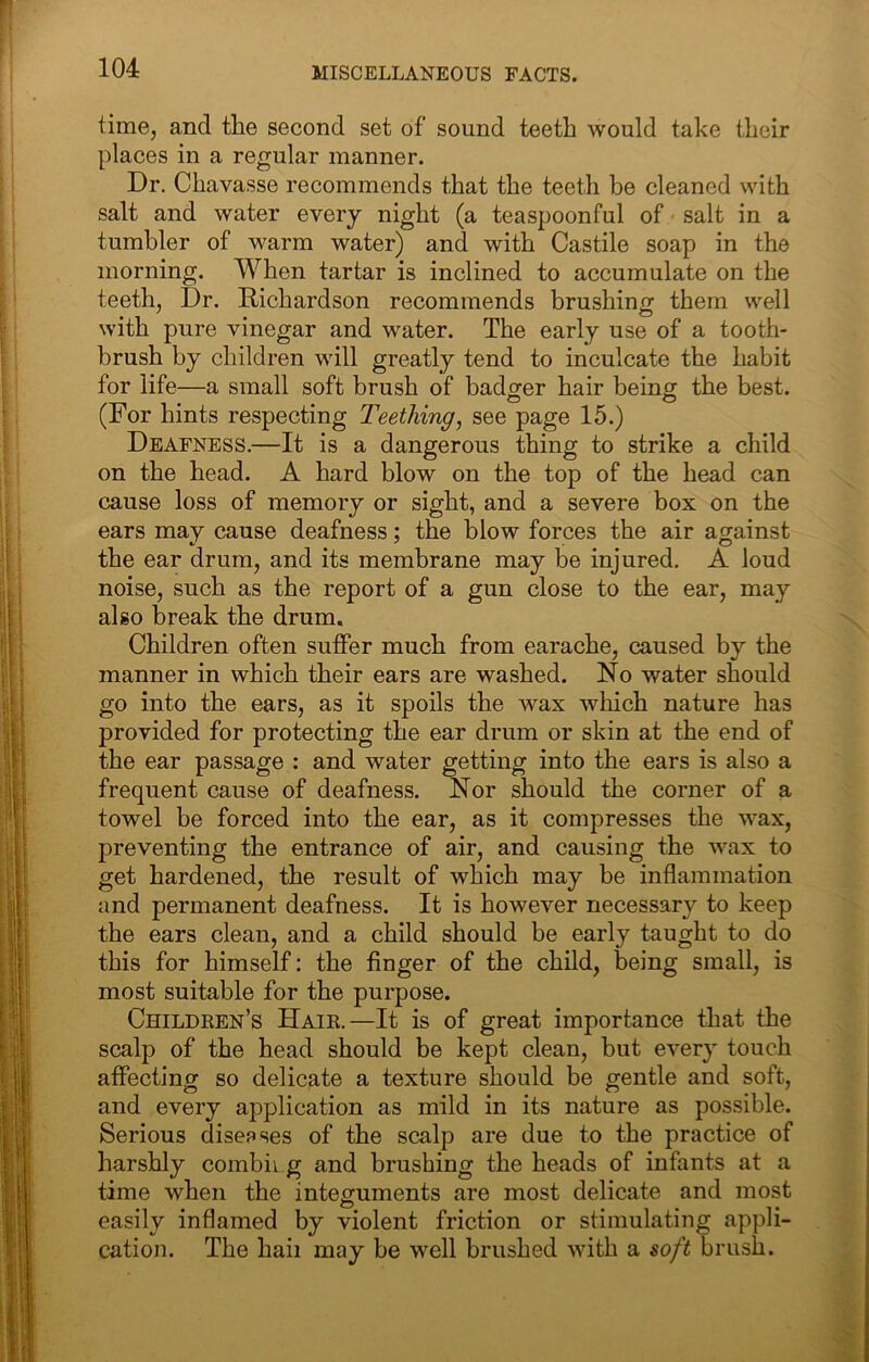 time, and the second set of sound teeth would take their places in a regular manner. Dr. Chavasse recommends that the teeth be cleaned with salt and water every night (a teaspoonful of salt in a tumbler of warm water) and with Castile soap in the morning. When tartar is inclined to accumulate on the teeth, Dr. Richardson recommends brushing them well with pure vinegar and water. The early use of a tooth- brush by children will greatly tend to inculcate the habit for life—a small soft brush of badger hair being the best. (For hints respecting Teething, see page 15.) Deafness.—It is a dangerous thing to strike a child on the head. A hard blow on the top of the head can cause loss of memory or sight, and a severe box on the ears may cause deafness; the blow forces the air against the ear drum, and its membrane may be injured. A loud noise, such as the report of a gun close to the ear, may also break the drum. Children often suffer much from earache, caused by the manner in which their ears are washed. No water should go into the ears, as it spoils the wax which nature has provided for protecting the ear drum or skin at the end of the ear passage : and water getting into the ears is also a frequent cause of deafness. Nor should the corner of a towel be forced into the ear, as it compresses the wax, preventing the entrance of air, and causing the wax to get hardened, the result of which may be inflammation and permanent deafness. It is however necessary to keep the ears clean, and a child should be early taught to do this for himself; the finger of the child, being small, is most suitable for the purpose. Children’s Hair.—It is of great importance that the scalp of the head should be kept clean, but every touch affectinff so delicate a texture should be gentle and soft, and every application as mild in its nature as possible. Serious disepses of the scalp are due to the practice of harshly combii g and brushing the heads of infants at a time when the integuments are most delicate and most easily inflamed by violent friction or stimulating appli- cation. The hail may be well brushed with a soft brush.