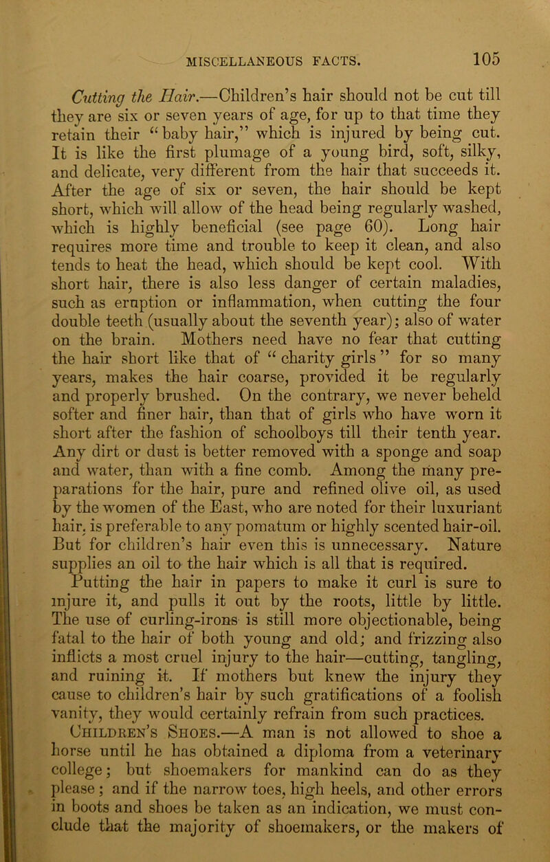 Cutting the Hair.—Children’s hair should not be cut till they are six or seven years of age, for up to that time they retain their ‘‘baby hair,” which is injured by being cuL It is like the first plumage of a young bird, soft, silky, and delicate, very different from the hair that succeeds it. After the age of six or seven, the hair should be kept short, which Avill allow of the head being regularly washed, which is highly beneficial (see page 60). Long hair requires more time and trouble to keep it clean, and also tends to heat the head, which should be kept cool. With short hair, there is also less danger of certain maladies, such as eruption or inflammation, when cutting the four double teeth (usually about the seventh year); also of water on the brain. Mothers need have no fear that cutting the hair short like that of “ charity girls ” for so many years, makes the hair coarse, provided it be regularly and properly brushed. On the contrary, we never beheld softer and finer hair, than that of girls who have wmrn it short after the fashion of schoolboys till their tenth year. Any dirt or dust is better removed with a sponge and soap and water, than with a fine comb. Among the many pre- parations for the hair, pure and refined olive oil, as used by the women of the East, who are noted for their luxuriant hair, is preferable to any pomatum or highly scented hair-oil. But for children’s hair even this is unnecessary. Nature supplies an oil to the hair which is all that is required. Putting the hair in papers to make it curl is sure to injure it, and pulls it out by the roots, little by little. The use of curling-irons is still more objectionable, being fatal to the hair of both young and old; and frizzing also inflicts a most cruel injury to the hair—cutting, tangling, and ruining it. If mothers but knew the injury they cause to children’s hair by such gratifications of a foolish vanity, they would certainly refrain from such practices. Children’s Shoes.—A man is not allowed to shoe a horse until he has obtained a diploma from a veterinary college; but shoemakers for mankind can do as they please ; and if the narrow toes, high heels, and other errors in boots and shoes be taken as an indication, we must con- clude that the majority of shoemakers, or the makers of
